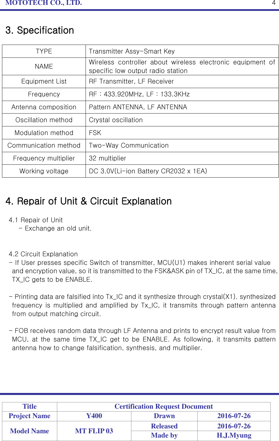 MOTOTECH CO., LTD.   Title Certification Request Document Project Name Y400 Drawn 2016-07-26 Model Name MT FLIP 03 Released 2016-07-26 Made by H.J.Myung  4 3. Specification  TYPE Transmitter Assy-Smart Key NAME Wireless  controller  about  wireless  electronic  equipment  of specific low output radio station Equipment List RF Transmitter, LF Receiver Frequency RF : 433.920MHz, LF : 133.3KHz Antenna composition Pattern ANTENNA, LF ANTENNA Oscillation method Crystal oscillation Modulation method FSK Communication method Two-Way Communication Frequency multiplier 32 multiplier Working voltage DC 3.0V(Li-ion Battery CR2032 x 1EA)   4. Repair of Unit &amp; Circuit Explanation  4.1 Repair of Unit   - Exchange an old unit.   4.2 Circuit Explanation - If User presses specific Switch of transmitter, MCU(U1) makes inherent serial value   and encryption value, so it is transmitted to the FSK&amp;ASK pin of TX_IC, at the same time, TX_IC gets to be ENABLE.    - Printing data are falsified into Tx_IC and it synthesize through crystal(X1). synthesized frequency is  multiplied and  amplified by  Tx_IC,  it transmits  through  pattern antenna from output matching circuit.  - FOB receives random data through LF Antenna and prints to encrypt result value from MCU,  at  the  same  time  TX_IC  get  to  be  ENABLE.  As  following,  it  transmits  pattern antenna how to change falsification, synthesis, and multiplier.     