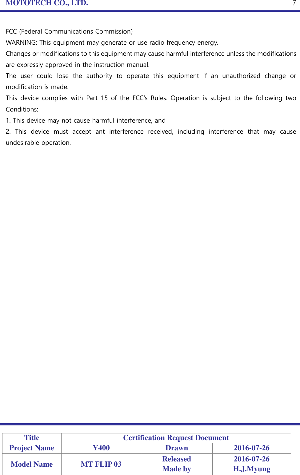 MOTOTECH CO., LTD.   Title Certification Request Document Project Name Y400 Drawn 2016-07-26 Model Name MT FLIP 03 Released 2016-07-26 Made by H.J.Myung  7 FCC (Federal Communications Commission) WARNING: This equipment may generate or use radio frequency energy. Changes or modifications to this equipment may cause harmful interference unless the modifications are expressly approved in the instruction manual. The  user  could  lose  the  authority  to  operate  this  equipment  if  an  unauthorized  change  or modification is made. This  device  complies  with  Part  15  of the  FCC’s  Rules.  Operation  is  subject  to  the  following  two Conditions: 1. This device may not cause harmful interference, and 2.  This  device  must  accept  ant  interference  received,  including  interference  that  may  cause undesirable operation.      