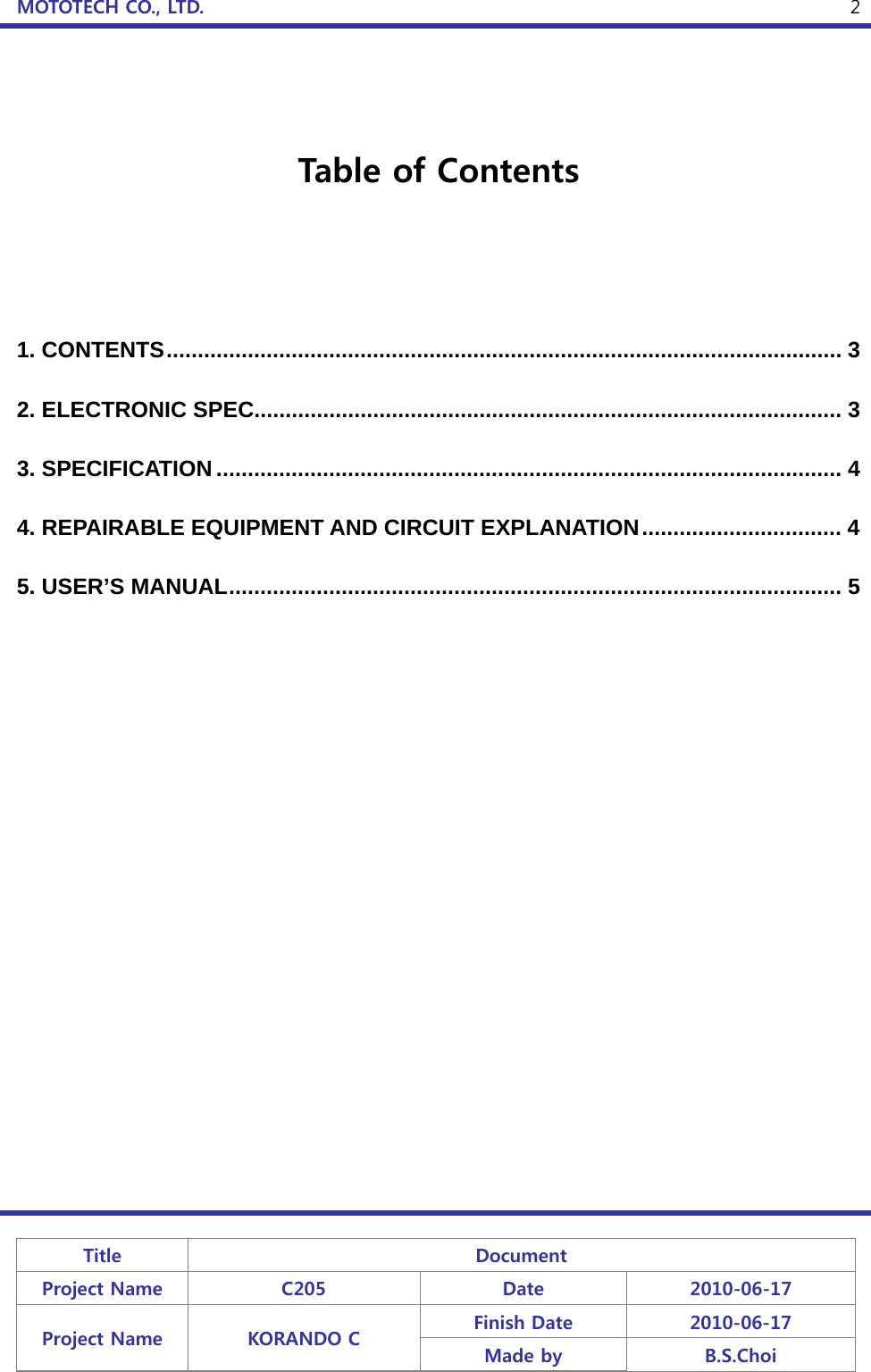 MOTOTECH CO., LTD.   Title  Document Project Name  C205  Date  2010-06-17 Project Name  KORANDO C  Finish Date  2010-06-17 Made by  B.S.Choi  2  Table of Contents    1. CONTENTS ............................................................................................................  3 2. ELECTRONIC SPEC.............................................................................................. 3 3. SPECIFICATION .................................................................................................... 4 4. REPAIRABLE EQUIPMENT AND CIRCUIT EXPLANATION ................................  4 5. USER’S MANUAL .................................................................................................. 5 