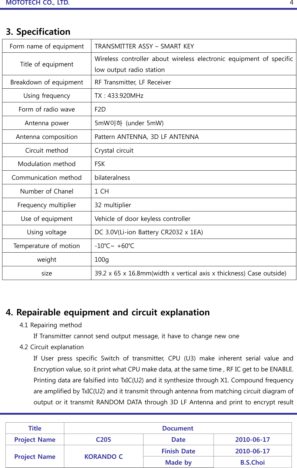 MOTOTECH CO., LTD.   Title  Document Project Name  C205  Date  2010-06-17 Project Name  KORANDO C  Finish Date  2010-06-17 Made by  B.S.Choi  43. Specification Form name of equipment  TRANSMITTER ASSY – SMART KEY Title of equipment  Wireless  controller  about  wireless  electronic  equipment  of  specific low output radio station Breakdown of equipment  RF Transmitter, LF Receiver Using frequency  TX : 433.920MHz Form of radio wave  F2D Antenna power  5mW이하  (under 5mW) Antenna composition  Pattern ANTENNA, 3D LF ANTENNA Circuit method  Crystal circuit Modulation method  FSK Communication method  bilateralness Number of Chanel  1 CH Frequency multiplier  32 multiplier Use of equipment  Vehicle of door keyless controller Using voltage  DC 3.0V(Li-ion Battery CR2032 x 1EA) Temperature of motion  -10℃~ +60℃ weight  100g size  39.2 x 65 x 16.8mm(width x vertical axis x thickness) Case outside)   4. Repairable equipment and circuit explanation     4.1 Repairing method     If Transmitter cannot send output message, it have to change new one   4.2 Circuit explanation If  User  press  specific  Switch  of  transmitter,  CPU  (U3)  make  inherent  serial  value  and Encr yption value, so it print what CPU make data, at the same time , RF IC get to be ENABLE. Printing data are falsified into TxIC(U2) and it synthesize through X1. Compound frequency are amplified by TxIC(U2) and it transmit through antenna from matching circuit diagram of output or it transmit RANDOM DATA through 3D LF Antenna and print to encrypt result 