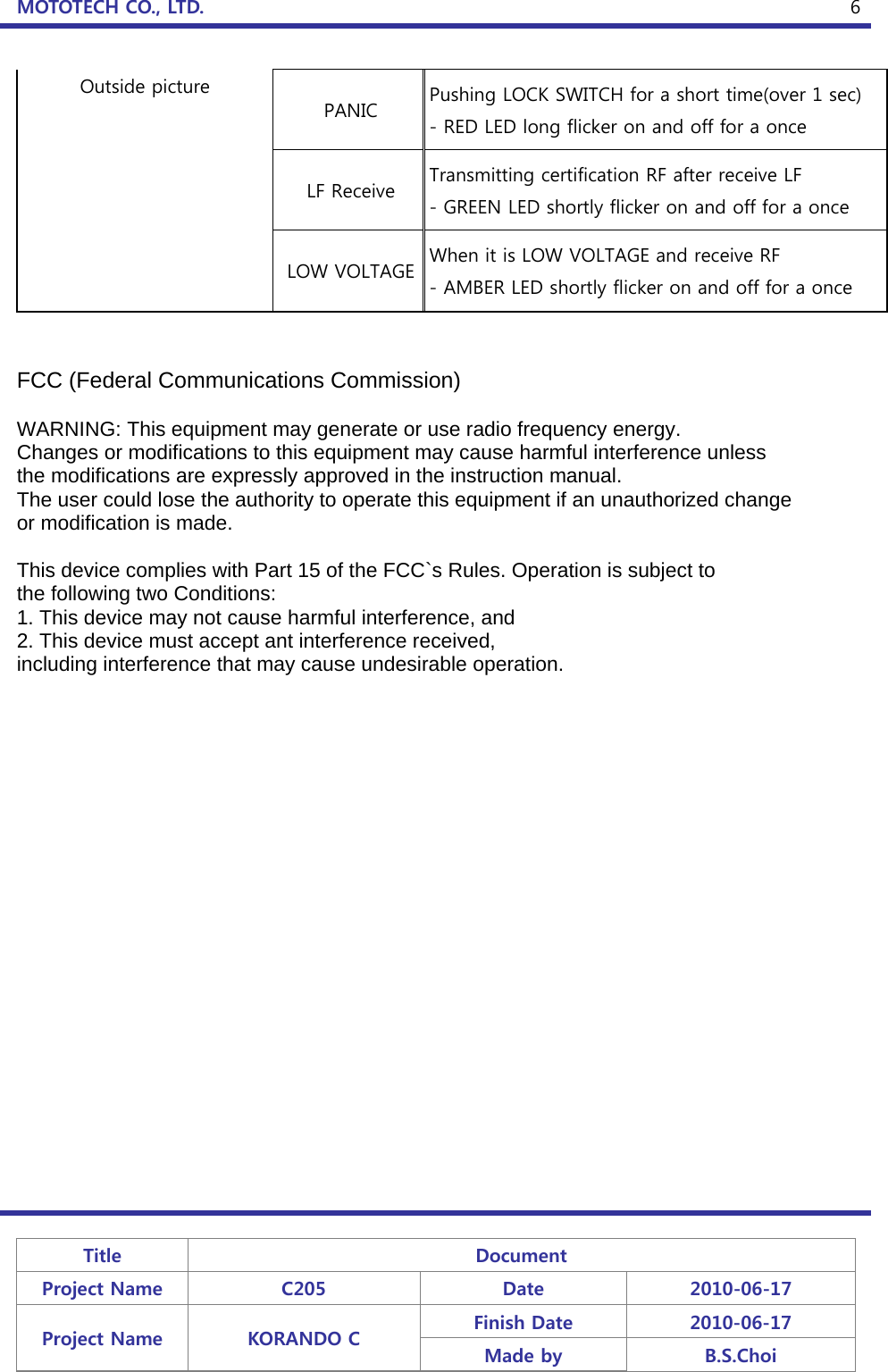 MOTOTECH CO., LTD.   Title  Document Project Name  C205  Date  2010-06-17 Project Name  KORANDO C  Finish Date  2010-06-17 Made by  B.S.Choi  6Outside picture PANIC  Pushing LOCK SWITCH for a short time(over 1 sec) - RED LED long flicker on and off for a once LF Receive  Transmitting certification RF after receive LF - GREEN LED shortly flicker on and off for a once LOW VOLTAGE When it is LOW VOLTAGE and receive RF - AMBER LED shortly flicker on and off for a once   FCC (Federal Communications Commission)  WARNING: This equipment may generate or use radio frequency energy. Changes or modifications to this equipment may cause harmful interference unless the modifications are expressly approved in the instruction manual. The user could lose the authority to operate this equipment if an unauthorized change or modification is made.  This device complies with Part 15 of the FCC`s Rules. Operation is subject to the following two Conditions: 1. This device may not cause harmful interference, and 2. This device must accept ant interference received, including interference that may cause undesirable operation.   