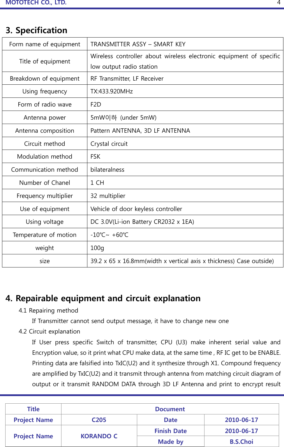 MOTOTECH CO., LTD.   Title  Document Project Name  C205  Date  2010-06-17 Project Name  KORANDO C  Finish Date  2010-06-17 Made by  B.S.Choi  43. Specification Form name of equipment  TRANSMITTER ASSY – SMART KEY Title of equipment  Wireless  controller  about  wireless  electronic  equipment  of  specific low output radio station Breakdown of equipment  RF Transmitter, LF Receiver Using frequency  TX:433.920MHz Form of radio wave  F2D Antenna power  5mW이하  (under 5mW) Antenna composition  Pattern ANTENNA, 3D LF ANTENNA Circuit method  Crystal circuit Modulation method  FSK Communication method  bilateralness Number of Chanel  1 CH Frequency multiplier  32 multiplier Use of equipment  Vehicle of door keyless controller Using voltage  DC 3.0V(Li-ion Battery CR2032 x 1EA) Temperature of motion  -10℃~ +60℃ weight  100g size  39.2 x 65 x 16.8mm(width x vertical axis x thickness) Case outside)   4. Repairable equipment and circuit explanation     4.1 Repairing method     If Transmitter cannot send output message, it have to change new one   4.2 Circuit explanation If  User  press  specific  Switch  of  transmitter,  CPU  (U3)  make  inherent  serial  value  and Encr yption value, so it print what CPU make data, at the same time , RF IC get to be ENABLE. Printing data are falsified into TxIC(U2) and it synthesize through X1. Compound frequency are amplified by TxIC(U2) and it transmit through antenna from matching circuit diagram of output or it transmit RANDOM DATA through 3D LF Antenna and print to encrypt result 