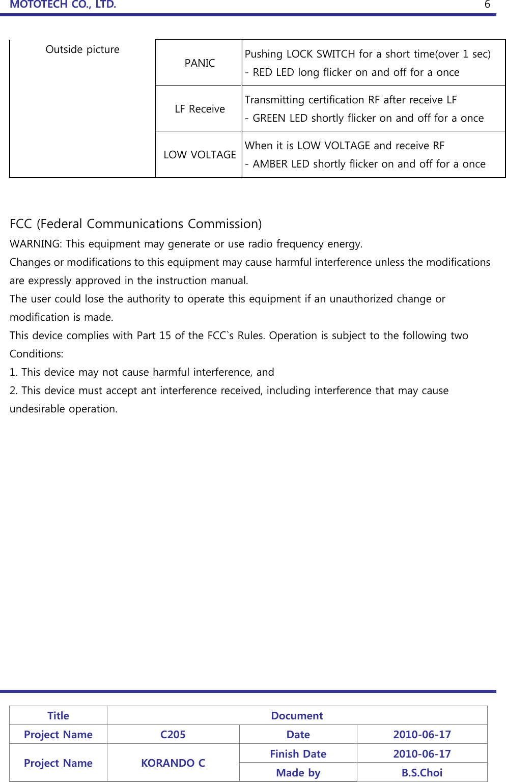 MOTOTECH CO., LTD.   Title  Document Project Name  C205  Date  2010-06-17 Project Name  KORANDO C  Finish Date  2010-06-17 Made by  B.S.Choi  6Outside picture PANIC  Pushing LOCK SWITCH for a short time(over 1 sec) - RED LED long flicker on and off for a once LF Receive  Transmitting certification RF after receive LF - GREEN LED shortly flicker on and off for a once LOW VOLTAGE When it is LOW VOLTAGE and receive RF - AMBER LED shortly flicker on and off for a once   FCC (Federal Communications Commission) WARNING: This equipment may generate or use radio frequency energy. Changes or modifications to this equipment may cause harmful interference unless the modifications are expressly approved in the instruction manual. The user could lose the authority to operate this equipment if an unauthorized change or modification is made. This device complies with Part 15 of the FCC`s Rules. Operation is subject to the following two Conditions: 1. This device may not cause harmful interference, and 2. This device must accept ant interference received, including interference that may cause undesirable operation. 
