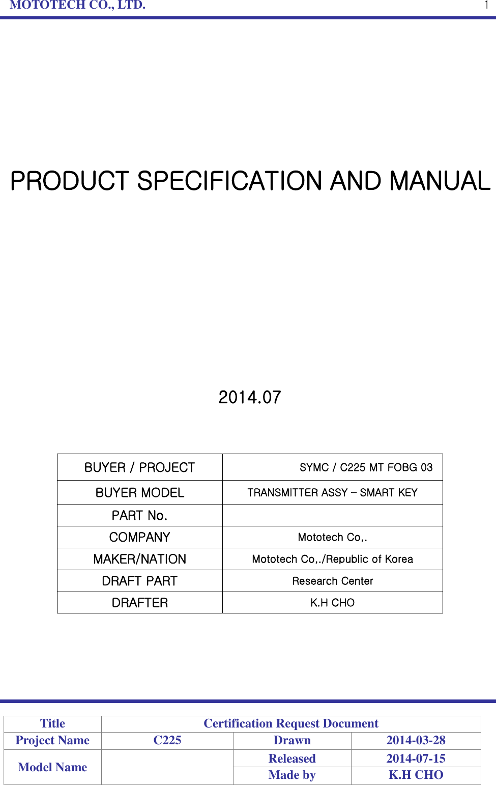 MOTOTECH CO., LTD.   Title Certification Request Document Project Name C225 Drawn 2014-03-28 Model Name  Released 2014-07-15 Made by K.H CHO  1         PRODUCT SPECIFICATION AND MANUAL             2014.07    BUYER / PROJECT SYMC / C225 MT FOBG 03BUYER MODEL TRANSMITTER ASSY – SMART KEY PART No.  COMPANY Mototech Co,. MAKER/NATION Mototech Co,./Republic of Korea DRAFT PART Research Center DRAFTER K.H CHO      