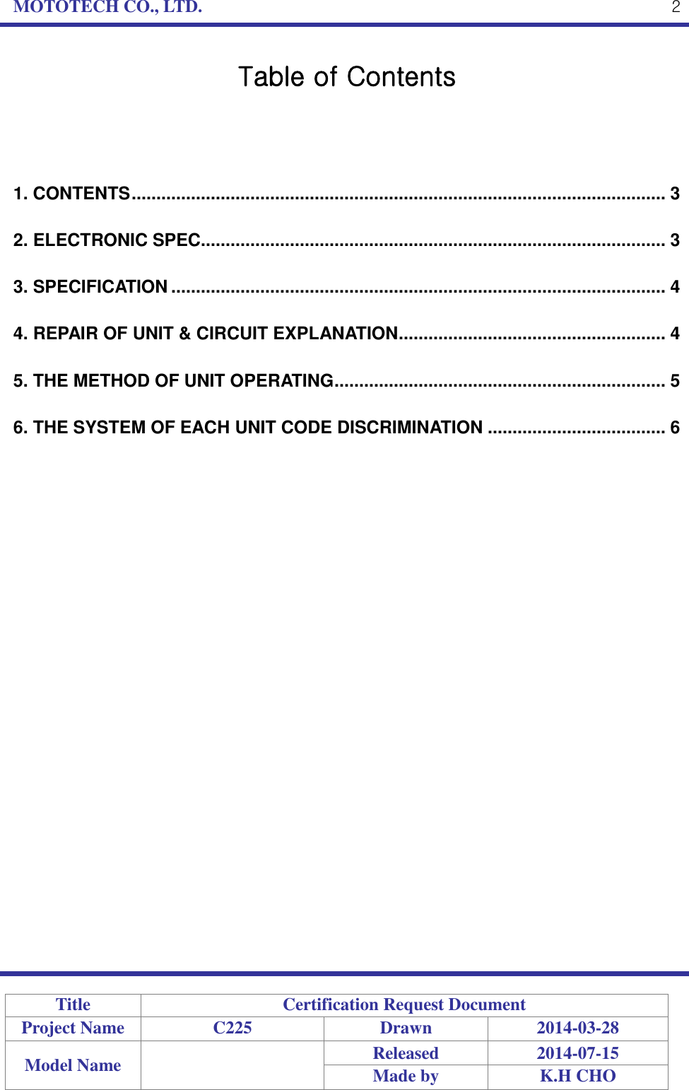 MOTOTECH CO., LTD.   Title Certification Request Document Project Name C225 Drawn 2014-03-28 Model Name  Released 2014-07-15 Made by K.H CHO  2 Table of Contents    1. CONTENTS ............................................................................................................ 3 2. ELECTRONIC SPEC.............................................................................................. 3 3. SPECIFICATION .................................................................................................... 4 4. REPAIR OF UNIT &amp; CIRCUIT EXPLANATION ...................................................... 4 5. THE METHOD OF UNIT OPERATING ................................................................... 5 6. THE SYSTEM OF EACH UNIT CODE DISCRIMINATION .................................... 6 