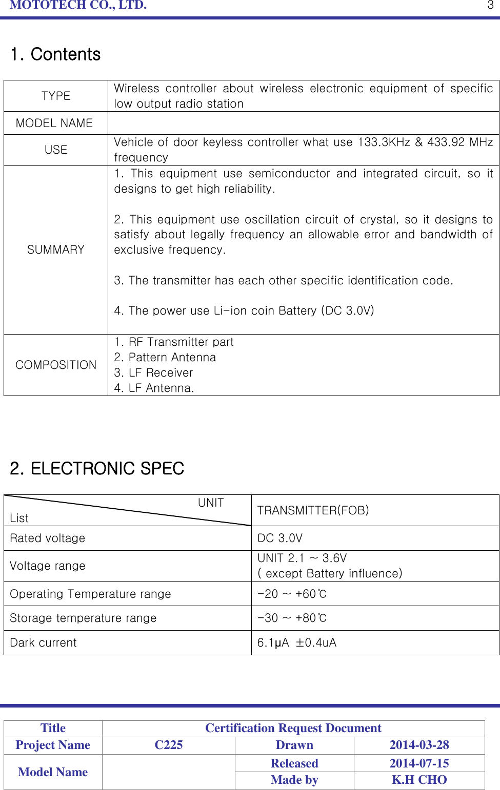 MOTOTECH CO., LTD.   Title Certification Request Document Project Name C225 Drawn 2014-03-28 Model Name  Released 2014-07-15 Made by K.H CHO  3 1. Contents  TYPE Wireless  controller  about  wireless  electronic  equipment  of  specific low output radio station   MODEL NAME  USE Vehicle of door keyless controller what use 133.3KHz &amp; 433.92 MHz frequency SUMMARY 1.  This  equipment  use  semiconductor  and  integrated  circuit,  so  it designs to get high reliability.  2. This equipment use oscillation circuit of crystal, so it designs to satisfy about legally frequency an allowable error and bandwidth of exclusive frequency.  3. The transmitter has each other specific identification code.  4. The power use Li-ion coin Battery (DC 3.0V)  COMPOSITION 1. RF Transmitter part 2. Pattern Antenna 3. LF Receiver 4. LF Antenna.     2. ELECTRONIC SPEC                                  UNIT List TRANSMITTER(FOB) Rated voltage DC 3.0V Voltage range UNIT 2.1 ~ 3.6V ( except Battery influence) Operating Temperature range -20 ~ +60℃ Storage temperature range -30 ~ +80℃ Dark current 6.1μA  ±0.4uA   