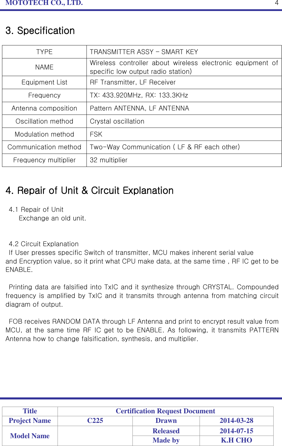 MOTOTECH CO., LTD.   Title Certification Request Document Project Name C225 Drawn 2014-03-28 Model Name  Released 2014-07-15 Made by K.H CHO  4 3. Specification  TYPE TRANSMITTER ASSY – SMART KEY   NAME Wireless  controller  about  wireless  electronic  equipment  of specific low output radio station) Equipment List RF Transmitter, LF Receiver Frequency TX: 433.920MHz, RX: 133.3KHz Antenna composition Pattern ANTENNA, LF ANTENNA Oscillation method Crystal oscillation Modulation method FSK Communication method Two-Way Communication ( LF &amp; RF each other) Frequency multiplier 32 multiplier   4. Repair of Unit &amp; Circuit Explanation  4.1 Repair of Unit   Exchange an old unit.   4.2 Circuit Explanation If User presses specific Switch of transmitter, MCU makes inherent serial value   and Encryption value, so it print what CPU make data, at the same time , RF IC get to be ENABLE.    Printing data are falsified into TxIC and it synthesize through CRYSTAL. Compounded frequency is amplified by TxIC and it transmits through antenna from matching circuit diagram of output.  FOB receives RANDOM DATA through LF Antenna and print to encrypt result value from MCU,  at  the  same  time  RF  IC get  to be  ENABLE.  As  following, it transmits PATTERN Antenna how to change falsification, synthesis, and multiplier.      