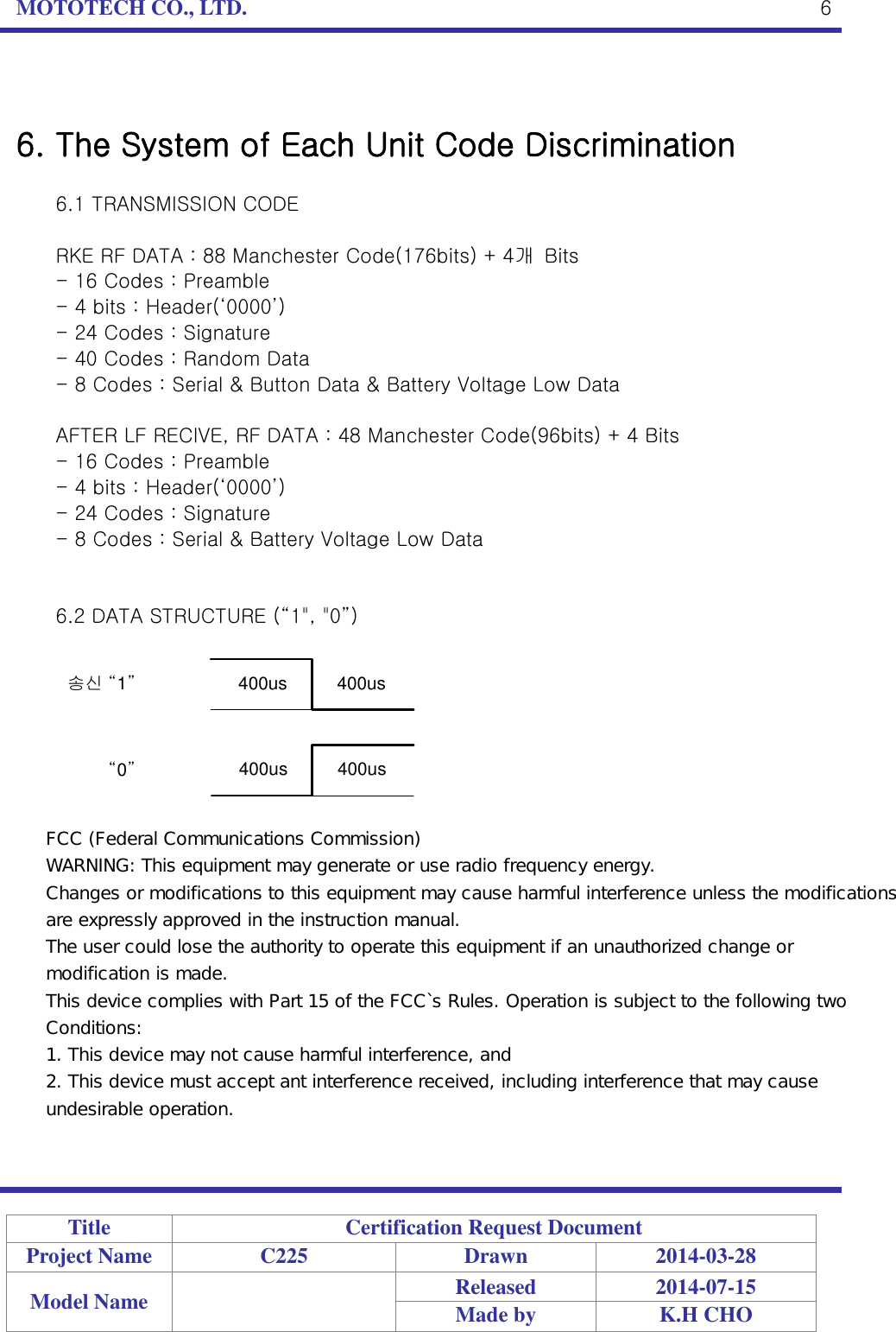 MOTOTECH CO., LTD.   Title Certification Request Document Project Name C225 Drawn 2014-03-28 Model Name  Released 2014-07-15 Made by K.H CHO  6   6. The System of Each Unit Code Discrimination  6.1 TRANSMISSION CODE  RKE RF DATA : 88 Manchester Code(176bits) + 4개  Bits - 16 Codes : Preamble - 4 bits : Header(‘0000’) - 24 Codes : Signature - 40 Codes : Random Data - 8 Codes : Serial &amp; Button Data &amp; Battery Voltage Low Data  AFTER LF RECIVE, RF DATA : 48 Manchester Code(96bits) + 4 Bits - 16 Codes : Preamble - 4 bits : Header(‘0000’) - 24 Codes : Signature - 8 Codes : Serial &amp; Battery Voltage Low Data   6.2 DATA STRUCTURE (“1&quot;, &quot;0”)  송신 “1”“0”400us          400us400us          400us FCC (Federal Communications Commission) WARNING: This equipment may generate or use radio frequency energy. Changes or modifications to this equipment may cause harmful interference unless the modifications are expressly approved in the instruction manual. The user could lose the authority to operate this equipment if an unauthorized change or modification is made. This device complies with Part 15 of the FCC`s Rules. Operation is subject to the following two Conditions: 1. This device may not cause harmful interference, and 2. This device must accept ant interference received, including interference that may cause undesirable operation.
