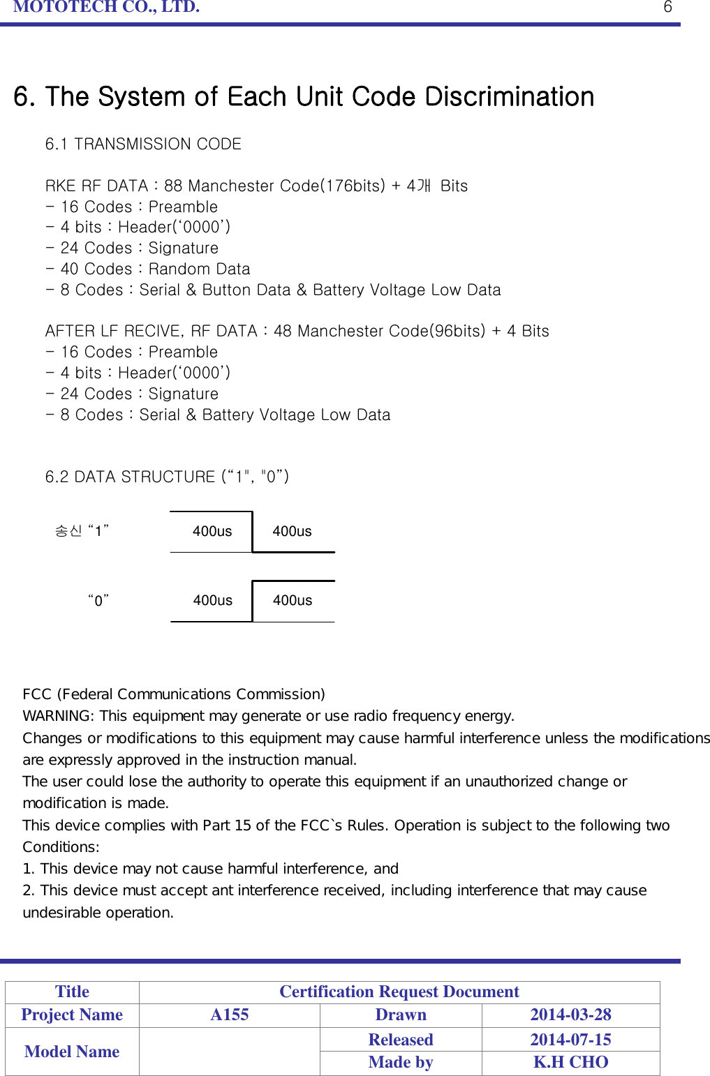 MOTOTECH CO., LTD.   Title Certification Request Document Project Name A155 Drawn 2014-03-28 Model Name  Released 2014-07-15 Made by K.H CHO  6  6. The System of Each Unit Code Discrimination  6.1 TRANSMISSION CODE  RKE RF DATA : 88 Manchester Code(176bits) + 4개  Bits - 16 Codes : Preamble - 4 bits : Header(‘0000’) - 24 Codes : Signature - 40 Codes : Random Data - 8 Codes : Serial &amp; Button Data &amp; Battery Voltage Low Data  AFTER LF RECIVE, RF DATA : 48 Manchester Code(96bits) + 4 Bits - 16 Codes : Preamble - 4 bits : Header(‘0000’) - 24 Codes : Signature - 8 Codes : Serial &amp; Battery Voltage Low Data   6.2 DATA STRUCTURE (“1&quot;, &quot;0”)  송신 “1”“0”400us          400us400us          400us FCC (Federal Communications Commission) WARNING: This equipment may generate or use radio frequency energy. Changes or modifications to this equipment may cause harmful interference unless the modifications are expressly approved in the instruction manual. The user could lose the authority to operate this equipment if an unauthorized change or modification is made. This device complies with Part 15 of the FCC`s Rules. Operation is subject to the following two Conditions: 1. This device may not cause harmful interference, and 2. This device must accept ant interference received, including interference that may cause undesirable operation.