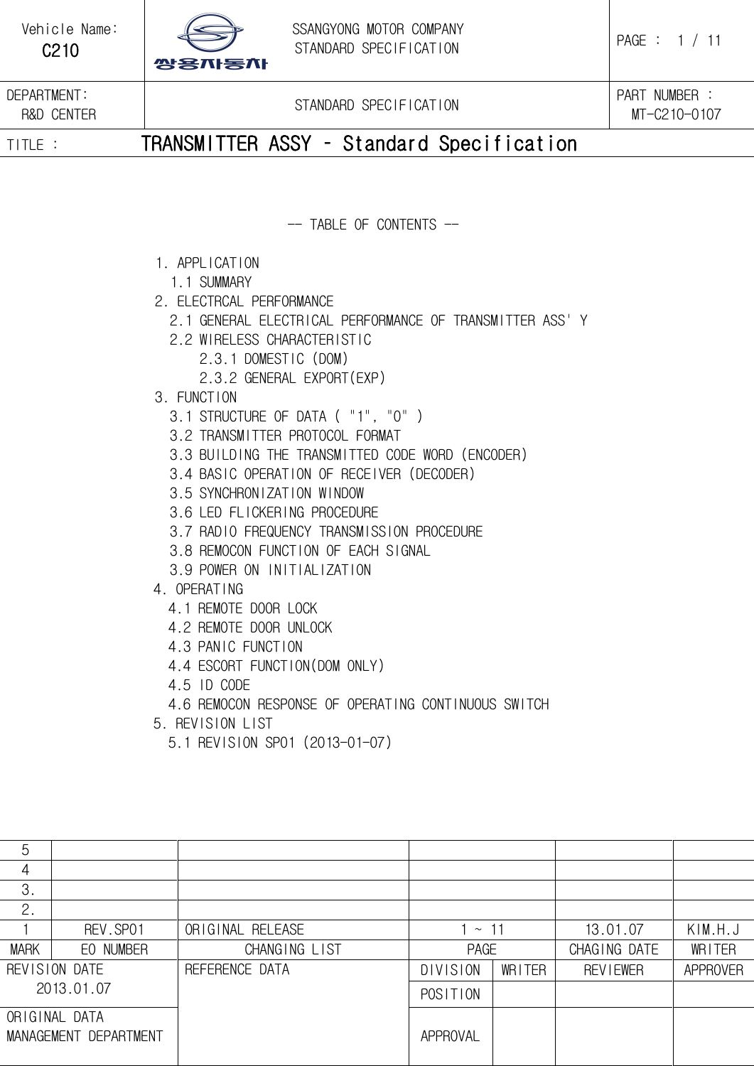   C210   DEPARTMENT: R&amp;D CENTER  STANDARD SPECIFICATION  PART NUMBER : MT-C210-0107 TITLE :           TRANSMITTER ASSY – Standard Specification    -- TABLE OF CONTENTS --  1. APPLICATION   1.1 SUMMARY 2. ELECTRCAL PERFORMANCE   2.1 GENERAL ELECTRICAL PERFORMANCE OF TRANSMITTER ASS&apos; Y    2.2 WIRELESS CHARACTERISTIC       2.3.1 DOMESTIC (DOM)       2.3.2 GENERAL EXPORT(EXP) 3. FUNCTION   3.1 STRUCTURE OF DATA ( &quot;1&quot;, &quot;0&quot; )    3.2 TRANSMITTER PROTOCOL FORMAT   3.3 BUILDING THE TRANSMITTED CODE WORD (ENCODER)   3.4 BASIC OPERATION OF RECEIVER (DECODER)   3.5 SYNCHRONIZATION WINDOW   3.6 LED FLICKERING PROCEDURE   3.7 RADIO FREQUENCY TRANSMISSION PROCEDURE    3.8 REMOCON FUNCTION OF EACH SIGNAL   3.9 POWER ON INITIALIZATION 4. OPERATING   4.1 REMOTE DOOR LOCK   4.2 REMOTE DOOR UNLOCK   4.3 PANIC FUNCTION   4.4 ESCORT FUNCTION(DOM ONLY)   4.5 ID CODE   4.6 REMOCON RESPONSE OF OPERATING CONTINUOUS SWITCH 5. REVISION LIST   5.1 REVISION SP01 (2013-01-07)  5           4            3.            2.           1  REV.SP01  ORIGINAL RELEASE  1 ~ 11  13.01.07  KIM.H.J MARK EO NUMBER  CHANGING LIST  PAGE  CHAGING DATE  WRITER REVISION DATE     2013.01.07 REFERENCE DATA      DIVISION WRITER REVIEWER  APPROVER POSITION      ORIGINAL DATA MANAGEMENT DEPARTMENT  APPROVAL      