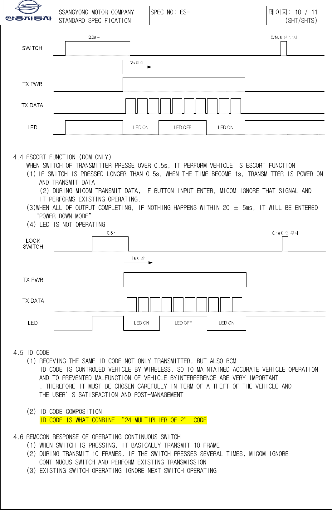 󲯍󱾩󲇵       4.4 ESCORT FUNCTION (DOM ONLY)   WHEN SWITCH OF TRANSMITTER PRESSE OVER 0.5s, IT PERFORM VEHICLE’S ESCORT FUNCTION (1) IF SWITCH IS PRESSED LONGER THAN 0.5s, WHEN THE TIME BECOME 1s, TRANSMITTER IS POWER ON  AND TRANSMIT DATA   (2) DURING MICOM TRANSMIT DATA, IF BUTTON INPUT ENTER, MICOM IGNORE THAT SIGNAL AND  IT PERFORMS EXISTING OPERATING. (3)WHEN ALL OF OUTPUT COMPLETING, IF NOTHING HAPPENS WITHIN 20 ± 5ms, IT WILL BE ENTERED  “POWER DOWN MODE”    (4) LED IS NOT OPERATING       4.5 ID CODE    (1) RECEVING THE SAME ID CODE NOT ONLY TRANSMITTER, BUT ALSO BCM       ID CODE IS CONTROLED VEHICLE BY WIRELESS, SO TO MAINTAINED ACCURATE VEHICLE OPERATION  AND TO PREVENTED MALFUNCTION OF VEHICLE BYINTERFERENCE ARE VERY IMPORTANT , THEREFORE IT MUST BE CHOSEN CAREFULLY IN TERM OF A THEFT OF THE VEHICLE AND  THE USER’S SATISFACTION AND POST-MANAGEMENT     (2) ID CODE COMPOSITION       ID CODE IS WHAT CONBINE “24 MULTIPLIER OF 2” CODE      4.6 REMOCON RESPONSE OF OPERATING CONTINUOUS SWITCH   (1) WHEN SWITCH IS PRESSING, IT BASICALLY TRANSMIT 10 FRAME   (2) DURING TRANSMIT 10 FRAMES, IF THE SWITCH PRESSES SEVERAL TIMES, MICOM IGNORE  CONTINUOUS SWITCH AND PERFORM EXISTING TRANSMISSION   (3) EXISTING SWITCH OPERATING IGNORE NEXT SWITCH OPERATING  