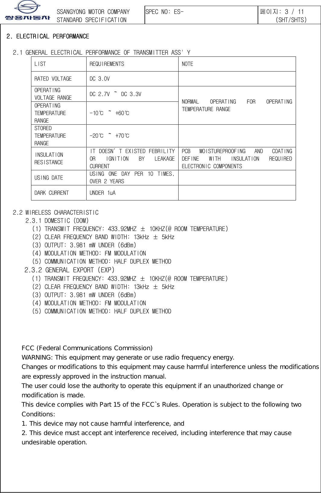 󲯍󱾩󲇵  2. ELECTRICAL PERFORMANCE     2.1 GENERAL ELECTRICAL PERFORMANCE OF TRANSMITTER ASS&apos; Y LIST  REQUIREMENTS  NOTE RATED VOLTAGE  DC 3.0V   OPERATING VOLTAGE RANGE  DC 2.7V ～ DC 3.3V NORMAL  OPERATING  FOR  OPERATING TEMPERATURE RANGE OPERATING TEMPERATURE RANGE -10℃ ～ +60℃ STORED TEMPERATURE RANGE -20℃ ～ +70℃    INSULATION RESISTANCE IT  DOESN’T EXISTED FEBRILITY OR  IGNITION  BY  LEAKAGE CURRENT  PCB  MOISTUREPROOFING  AND  COATING DEFINE  WITH  INSULATION  REQUIRED ELECTRONIC COMPONENTS USING DATE  USING  ONE  DAY  PER  10  TIMES, OVER 2 YEARS    DARK CURRENT  UNDER 1uA       2.2 WIRELESS CHARACTERISTIC        2.3.1 DOMESTIC (DOM)         (1) TRANSMIT FREQUENCY: 433.92MHZ ± 10KHZ(@ ROOM TEMPERATURE)     (2) CLEAR FREQUENCY BAND WIDTH: 13kHz ± 5kHz     (3) OUTPUT: 3.981 mW UNDER (6dBm)     (4) MODULATION METHOD: FM MODULATION     (5) COMMUNICATION METHOD: HALF DUPLEX METHOD        2.3.2 GENERAL EXPORT (EXP) (1) TRANSMIT FREQUENCY: 433.92MHZ ± 10KHZ(@ ROOM TEMPERATURE)     (2) CLEAR FREQUENCY BAND WIDTH: 13kHz ± 5kHz     (3) OUTPUT: 3.981 mW UNDER (6dBm)     (4) MODULATION METHOD: FM MODULATION     (5) COMMUNICATION METHOD: HALF DUPLEX METHOD  FCC (Federal Communications Commission) WARNING: This equipment may generate or use radio frequency energy. Changes or modifications to this equipment may cause harmful interference unless the modifications are expressly approved in the instruction manual. The user could lose the authority to operate this equipment if an unauthorized change or modification is made. This device complies with Part 15 of the FCC`s Rules. Operation is subject to the following two Conditions: 1. This device may not cause harmful interference, and 2. This device must accept ant interference received, including interference that may cause undesirable operation.