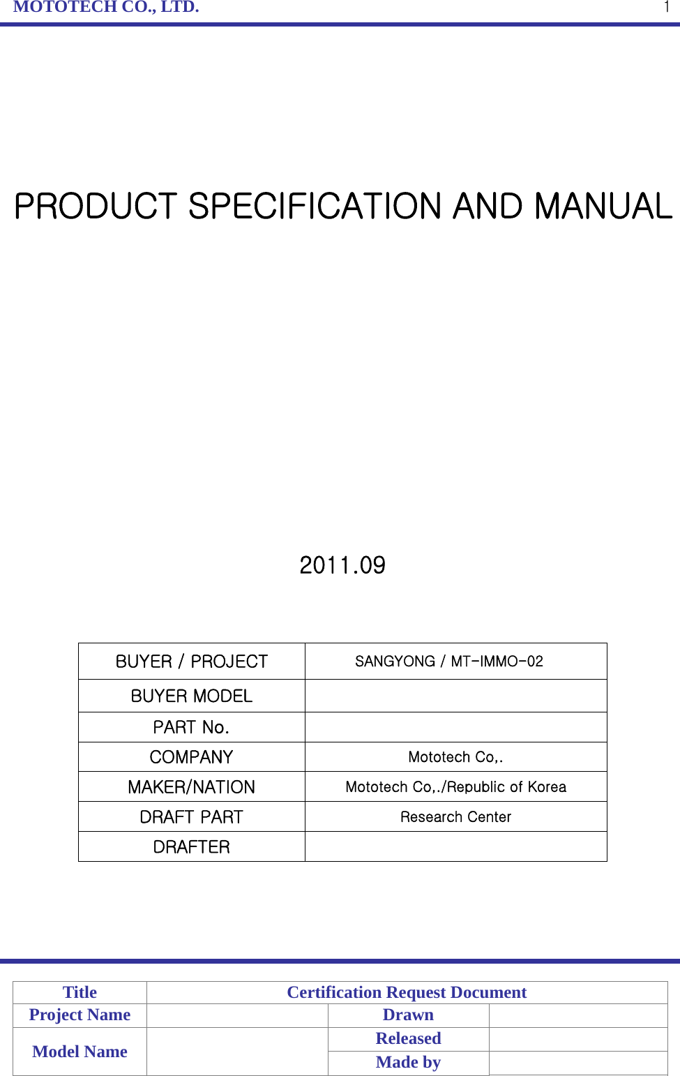 MOTOTECH CO., LTD.   Title  Certification Request Document Project Name    Drawn   Model Name    Released  Made by    1      PRODUCT SPECIFICATION AND MANUAL                2011.09    BUYER / PROJECT                SANGYONG / MT-IMMO-02BUYER MODEL   PART No.   COMPANY  Mototech Co,. MAKER/NATION  Mototech Co,./Republic of Korea DRAFT PART  Research Center DRAFTER       