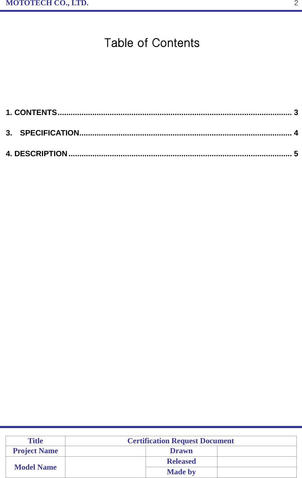 MOTOTECH CO., LTD.   Title  Certification Request Document Project Name    Drawn   Model Name    Released  Made by    2 Table of Contents      1. CONTENTS ............................................................................................................  3 3. SPECIFICATION .................................................................................................. 4 4. DESCRIPTION .......................................................................................................  5 
