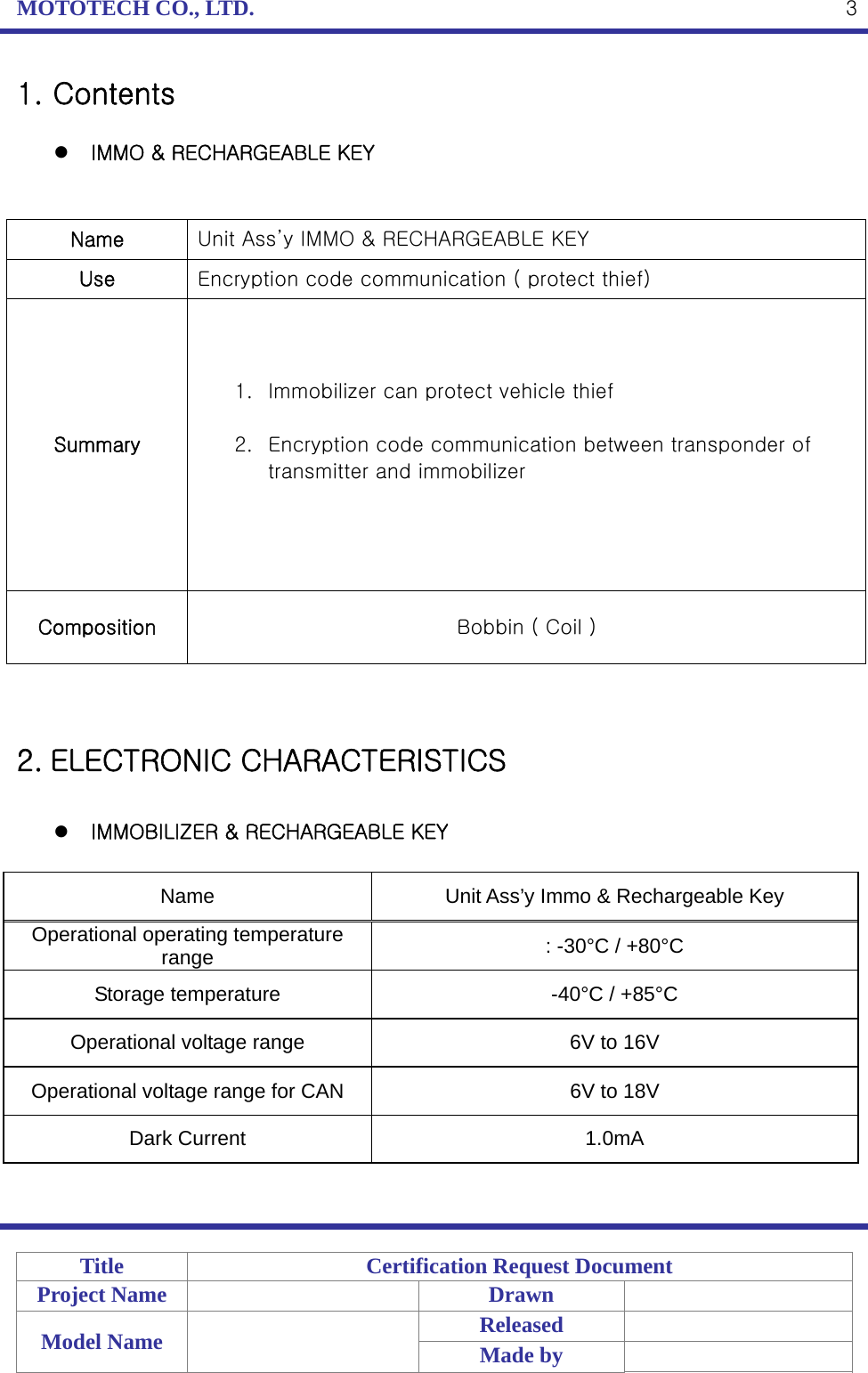 MOTOTECH CO., LTD.   Title  Certification Request Document Project Name    Drawn   Model Name    Released  Made by    31. Contents   IMMO &amp; RECHARGEABLE KEY   Name  Unit Ass’y IMMO &amp; RECHARGEABLE KEY Use  Encryption code communication ( protect thief)   Summary 1. Immobilizer can protect vehicle thief  2. Encryption code communication between transponder of transmitter and immobilizer  Composition  Bobbin ( Coil )   2. ELECTRONIC CHARACTERISTICS   IMMOBILIZER &amp; RECHARGEABLE KEY  Name  Unit Ass’y Immo &amp; Rechargeable Key Operational operating temperature range  : -30°C / +80°C Storage temperature  -40°C / +85°C Operational voltage range  6V to 16V Operational voltage range for CAN  6V to 18V Dark Current  1.0mA  