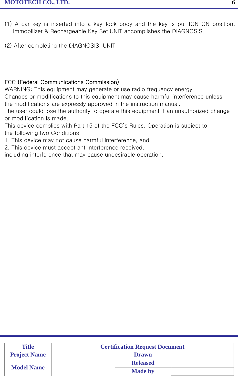 MOTOTECH CO., LTD.   Title  Certification Request Document Project Name    Drawn   Model Name    Released  Made by    6(1)  A  car  key  is  inserted  into  a  key-lock  body  and  the  key  is  put  IGN_ON  position, Immobilizer &amp; Rechargeable Key Set UNIT accomplishes the DIAGNOSIS.  (2) After completing the DIAGNOSIS, UNIT     FCC (Federal Communications Commission) WARNING: This equipment may generate or use radio frequency energy. Changes or modifications to this equipment may cause harmful interference unless the modifications are expressly approved in the instruction manual. The user could lose the authority to operate this equipment if an unauthorized change or modification is made. This device complies with Part 15 of the FCC`s Rules. Operation is subject to the following two Conditions: 1. This device may not cause harmful interference, and 2. This device must accept ant interference received, including interference that may cause undesirable operation. 