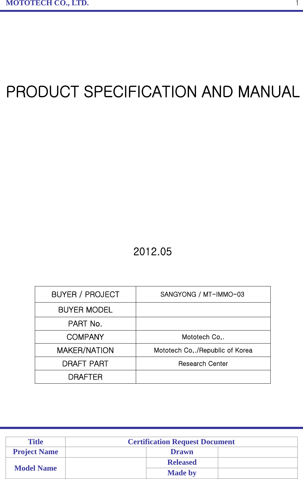 MOTOTECH CO., LTD.   Title  Certification Request Document Project Name    Drawn   Model Name    Released  Made by    1      PRODUCT SPECIFICATION AND MANUAL                2012.05    BUYER / PROJECT                SANGYONG / MT-IMMO-03   BUYER MODEL   PART No.   COMPANY  Mototech Co,. MAKER/NATION  Mototech Co,./Republic of Korea DRAFT PART  Research Center DRAFTER       