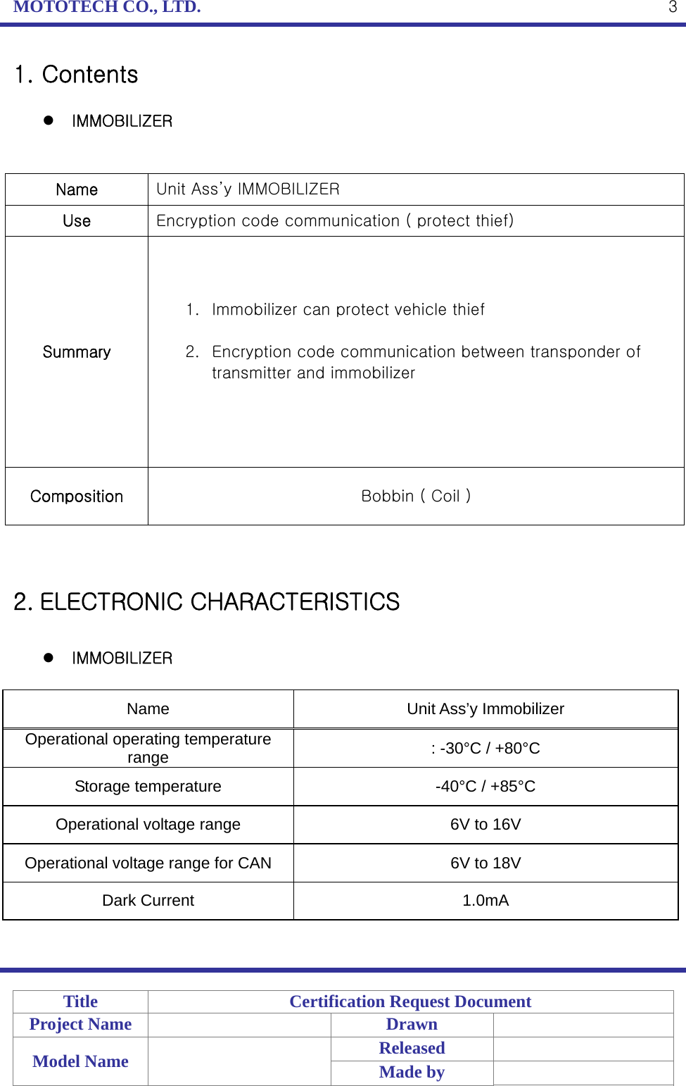 MOTOTECH CO., LTD.   Title  Certification Request Document Project Name    Drawn   Model Name    Released  Made by    31. Contents   IMMOBILIZER   Name  Unit Ass’y IMMOBILIZER Use  Encryption code communication ( protect thief)   Summary 1. Immobilizer can protect vehicle thief  2. Encryption code communication between transponder of transmitter and immobilizer  Composition  Bobbin ( Coil )   2. ELECTRONIC CHARACTERISTICS   IMMOBILIZER  Name Unit Ass’y Immobilizer Operational operating temperature range  : -30°C / +80°C Storage temperature  -40°C / +85°C Operational voltage range  6V to 16V Operational voltage range for CAN  6V to 18V Dark Current  1.0mA  