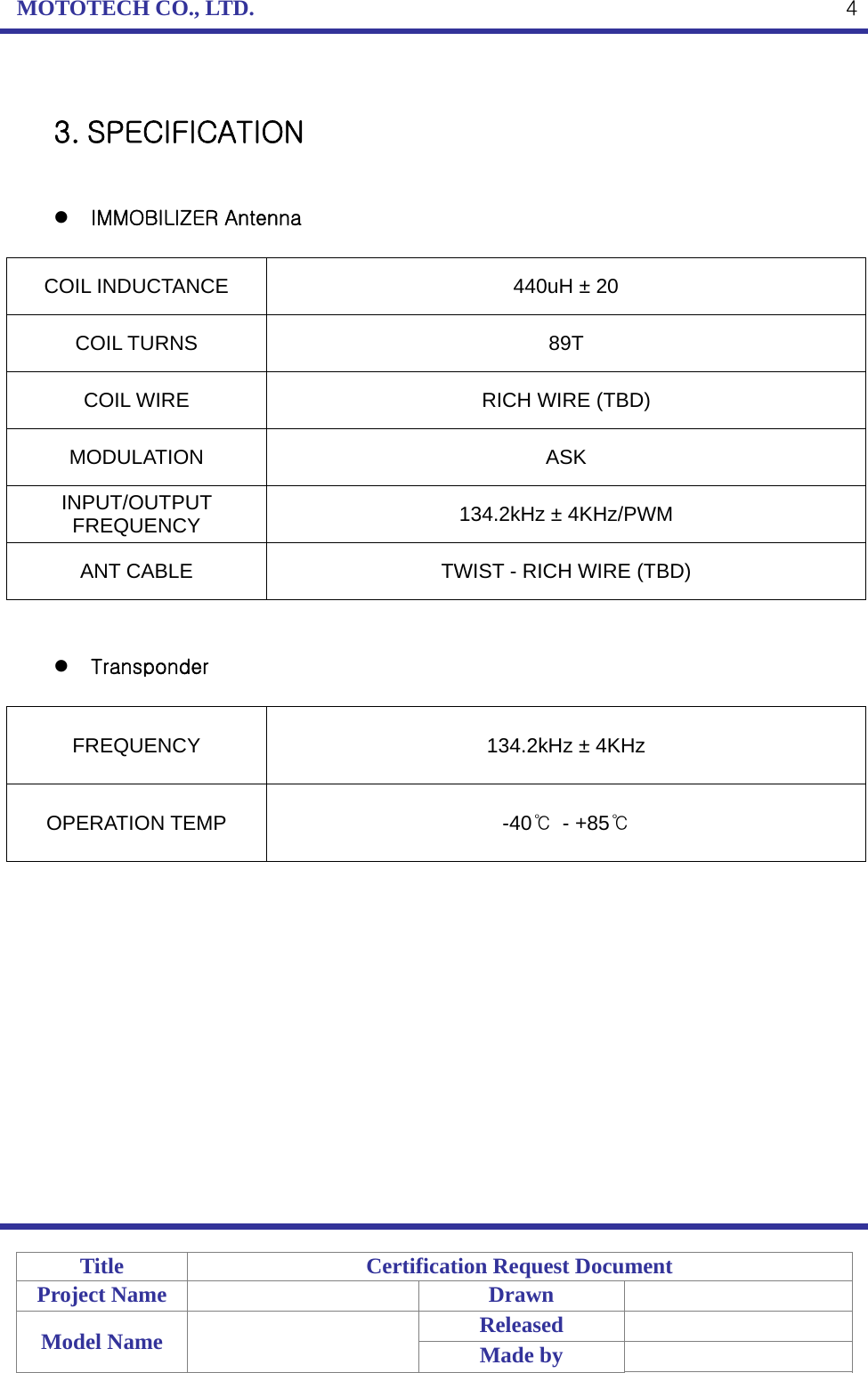 MOTOTECH CO., LTD.   Title  Certification Request Document Project Name    Drawn   Model Name    Released  Made by    4 3. SPECIFICATION    IMMOBILIZER Antenna  COIL INDUCTANCE  440uH ± 20 COIL TURNS  89T COIL WIRE  RICH WIRE (TBD) MODULATION ASK INPUT/OUTPUT FREQUENCY  134.2kHz ± 4KHz/PWM ANT CABLE  TWIST - RICH WIRE (TBD)    Transponder  FREQUENCY  134.2kHz ± 4KHz OPERATION TEMP  -40℃ - +85℃             
