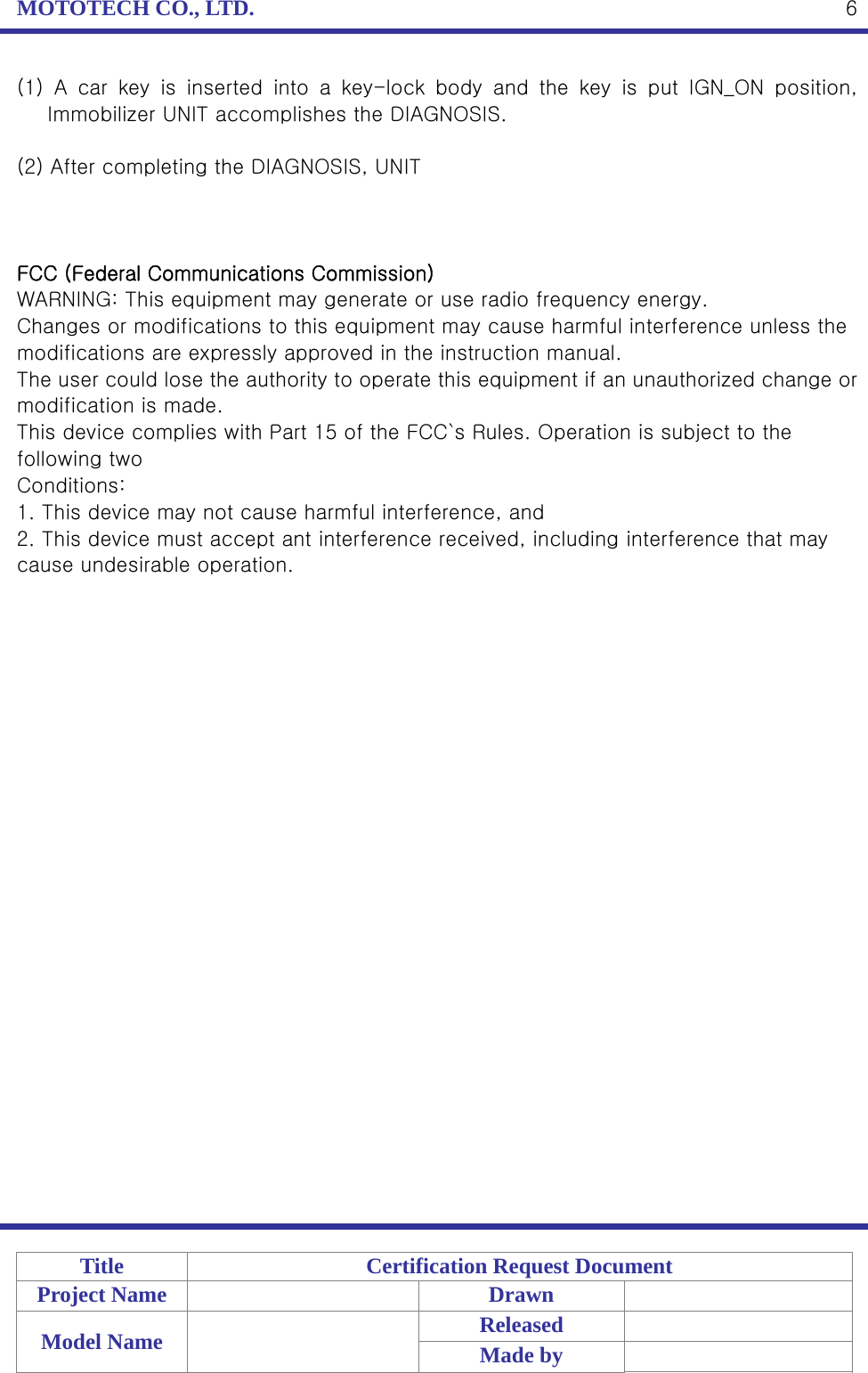 MOTOTECH CO., LTD.   Title  Certification Request Document Project Name    Drawn   Model Name    Released  Made by    6(1)  A  car  key  is  inserted  into  a  key-lock  body  and  the  key  is  put  IGN_ON  position, Immobilizer UNIT accomplishes the DIAGNOSIS.  (2) After completing the DIAGNOSIS, UNIT    FCC (Federal Communications Commission) WARNING: This equipment may generate or use radio frequency energy. Changes or modifications to this equipment may cause harmful interference unless the modifications are expressly approved in the instruction manual. The user could lose the authority to operate this equipment if an unauthorized change or modification is made. This device complies with Part 15 of the FCC`s Rules. Operation is subject to the following two Conditions: 1. This device may not cause harmful interference, and 2. This device must accept ant interference received, including interference that may cause undesirable operation. 
