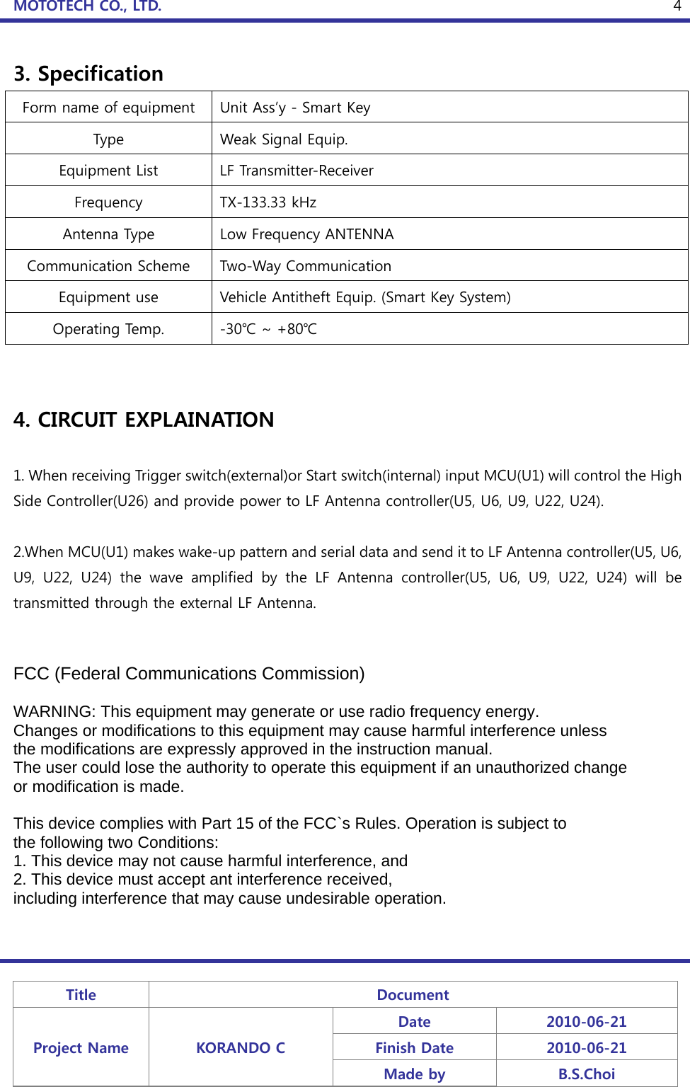 MOTOTECH CO., LTD.   Title  Document Project Name  KORANDO C Date  2010-06-21 Finish Date  2010-06-21 Made by  B.S.Choi  43. Specification Form name of equipment  Unit Ass’y - Smart Key Type  Weak Signal Equip. Equipment List  LF Transmitter-Receiver Frequency  TX-133.33 kHz Antenna Type  Low Frequency ANTENNA Communication Scheme  Two-Way Communication Equipment use  Vehicle Antitheft Equip. (Smart Key System) Operating Temp.  -30℃ ~ +80℃   4. CIRCUIT EXPLAINATION  1. When receiving Trigger switch(external)or Start switch(internal) input MCU(U1) will control the High Side Controller(U26) and provide power to LF Antenna controller(U5, U6, U9, U22, U24).  2.When MCU(U1) makes wake-up pattern and serial data and send it to LF Antenna controller(U5, U6, U9, U22, U24) the wave amplified by the LF Antenna controller(U5,  U6,  U9,  U22,  U24)  will  be transmitted through the external LF Antenna.   FCC (Federal Communications Commission)  WARNING: This equipment may generate or use radio frequency energy. Changes or modifications to this equipment may cause harmful interference unless the modifications are expressly approved in the instruction manual. The user could lose the authority to operate this equipment if an unauthorized change or modification is made.  This device complies with Part 15 of the FCC`s Rules. Operation is subject to the following two Conditions: 1. This device may not cause harmful interference, and 2. This device must accept ant interference received, including interference that may cause undesirable operation.  