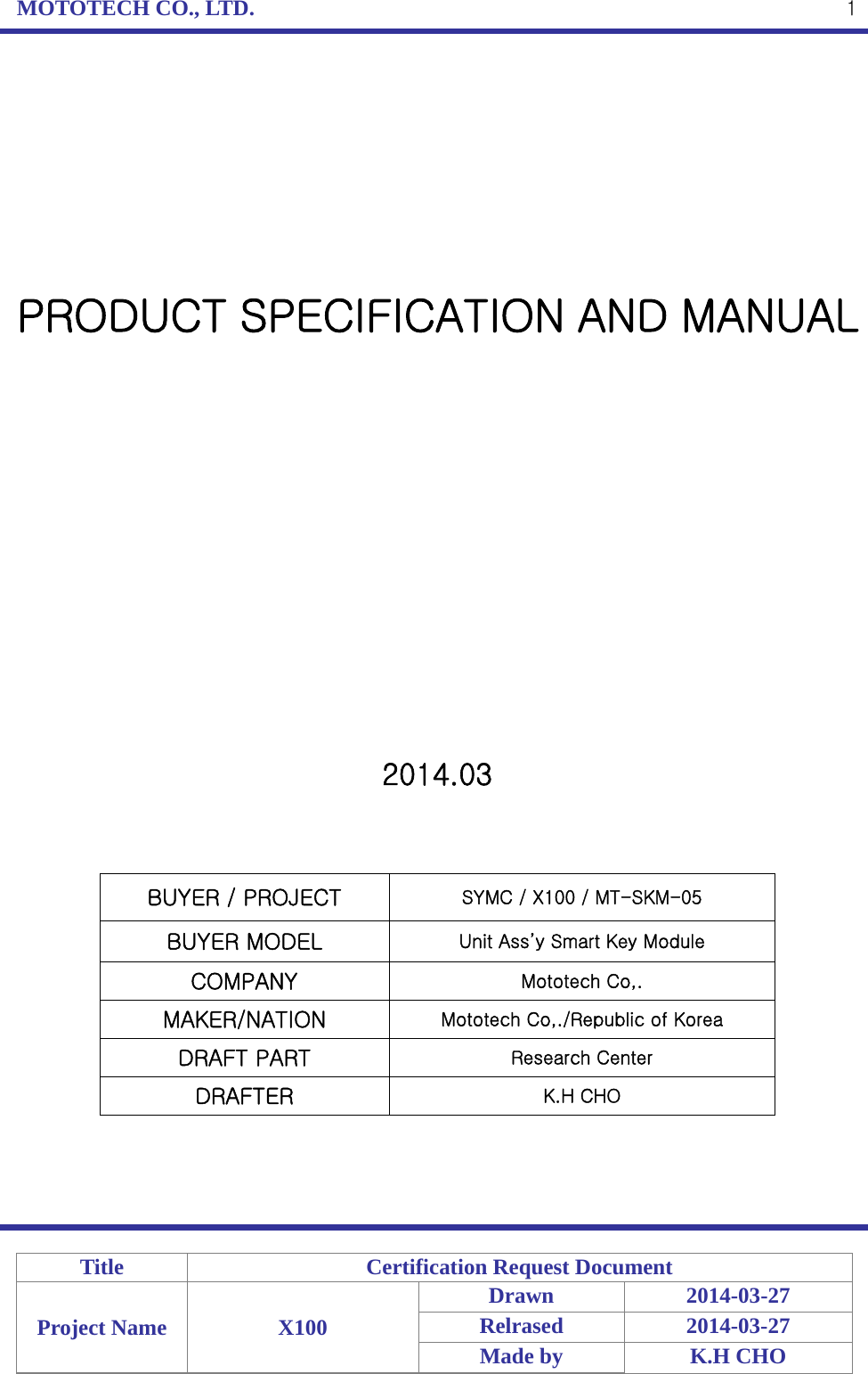 MOTOTECH CO., LTD.   Title  Certification Request Document Project Name  X100 Drawn 2014-03-27 Relrased 2014-03-27 Made by  K.H CHO  1        PRODUCT SPECIFICATION AND MANUAL                2014.03    BUYER / PROJECT  SYMC / X100 / MT-SKM-05 BUYER MODEL  Unit Ass’y Smart Key Module COMPANY  Mototech Co,. MAKER/NATION  Mototech Co,./Republic of Korea DRAFT PART  Research Center DRAFTER  K.H CHO     