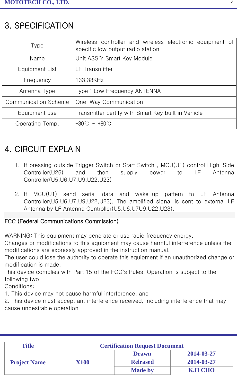 MOTOTECH CO., LTD.   Title  Certification Request Document Project Name  X100 Drawn 2014-03-27 Relrased 2014-03-27 Made by  K.H CHO  43. SPECIFICATION  Type  Wireless  controller  and  wireless  electronic  equipment  of specific low output radio station Name  Unit ASS’Y Smart Key Module Equipment List  LF Transmitter Frequency  133.33KHz Antenna Type  Type : Low Frequency ANTENNA Communication Scheme  One-Way Communication Equipment use  Transmitter certify with Smart Key built in Vehicle Operating Temp.  -30℃ ~ +80℃   4. CIRCUIT EXPLAIN  1. If pressing outside Trigger Switch or Start Switch , MCU(U1) control High-Side Controller(U26)  and  then  supply  power  to  LF  Antenna Controller(U5,U6,U7,U9,U22,U23)    2. If  MCU(U1)  send  serial  data  and  wake-up  pattern  to  LF  Antenna Controller(U5,U6,U7,U9,U22,U23),  The  amplified  signal  is  sent  to  external  LF Antenna by LF Antenna Controller(U5,U6,U7U9,U22,U23).    FCC (Federal Communications Commission)  WARNING: This equipment may generate or use radio frequency energy. Changes or modifications to this equipment may cause harmful interference unless the modifications are expressly approved in the instruction manual. The user could lose the authority to operate this equipment if an unauthorized change or modification is made. This device complies with Part 15 of the FCC`s Rules. Operation is subject to the following two Conditions: 1. This device may not cause harmful interference, and 2. This device must accept ant interference received, including interference that may cause undesirable operation 