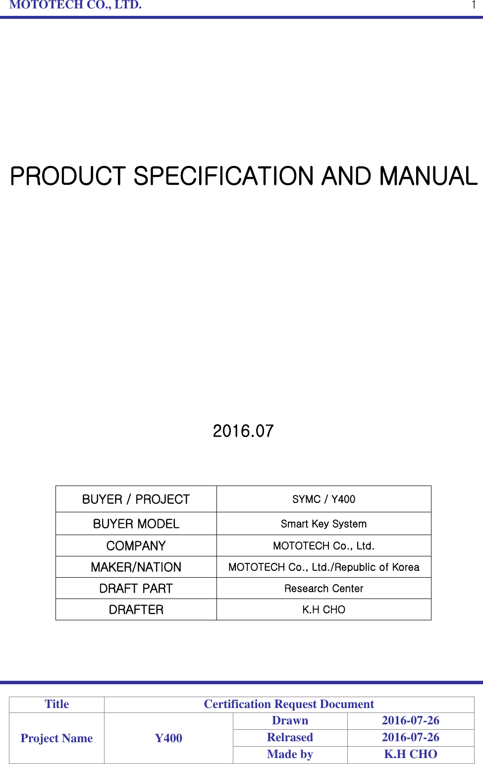 MOTOTECH CO., LTD.   Title Certification Request Document Project Name Y400 Drawn 2016-07-26 Relrased 2016-07-26 Made by K.H CHO  1         PRODUCT SPECIFICATION AND MANUAL                2016.07    BUYER / PROJECT SYMC / Y400 BUYER MODEL Smart Key System COMPANY MOTOTECH Co., Ltd. MAKER/NATION MOTOTECH Co., Ltd./Republic of Korea DRAFT PART Research Center   DRAFTER K.H CHO     