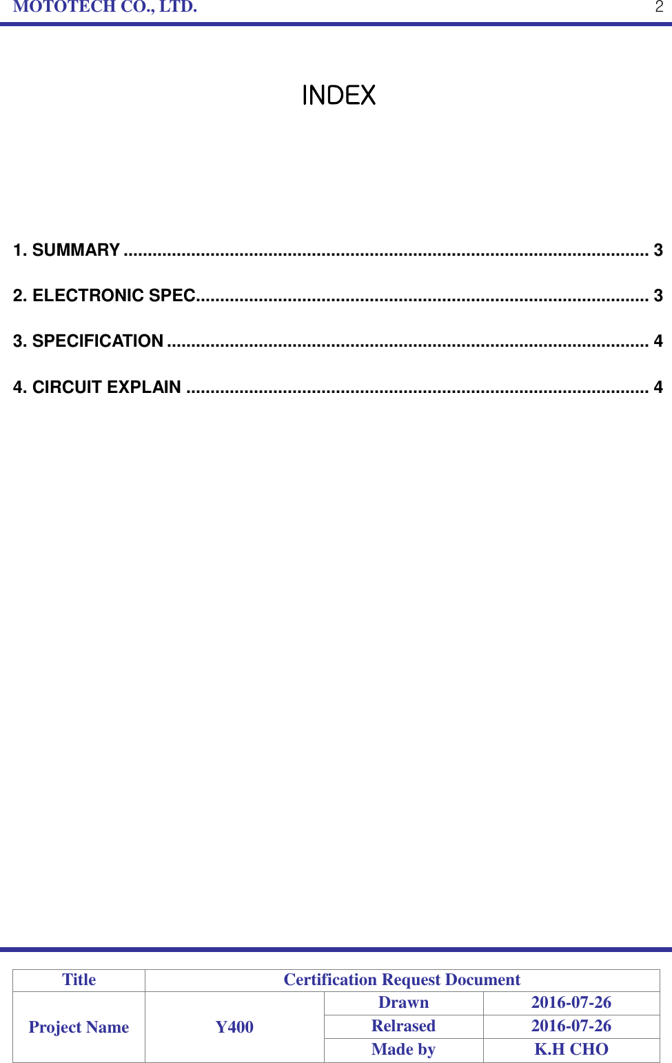 MOTOTECH CO., LTD.   Title Certification Request Document Project Name Y400 Drawn 2016-07-26 Relrased 2016-07-26 Made by K.H CHO  2  INDEX      1. SUMMARY ............................................................................................................. 3 2. ELECTRONIC SPEC.............................................................................................. 3 3. SPECIFICATION .................................................................................................... 4 4. CIRCUIT EXPLAIN ................................................................................................ 4 