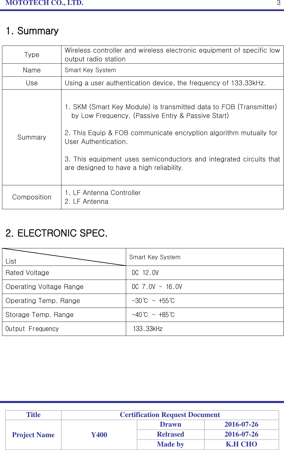 MOTOTECH CO., LTD.   Title Certification Request Document Project Name Y400 Drawn 2016-07-26 Relrased 2016-07-26 Made by K.H CHO  3 1. Summary  Type Wireless controller and wireless electronic equipment of specific low output radio station Name Smart Key System Use Using a user authentication device, the frequency of 133.33kHz. Summary 1. SKM (Smart Key Module) is transmitted data to FOB (Transmitter)   by Low Frequency. (Passive Entry &amp; Passive Start)  2. This Equip &amp; FOB communicate encryption algorithm mutually for User Authentication.  3. This equipment uses semiconductors and integrated circuits that are designed to have a high reliability. Composition 1. LF Antenna Controller 2. LF Antenna   2. ELECTRONIC SPEC.                                  List Smart Key System Rated Voltage DC 12.0V Operating Voltage Range DC 7.0V ~ 16.0V Operating Temp. Range -30℃ ~ +55℃ Storage Temp. Range -40℃ ~ +85℃ Output Frequency 133.33kHz 