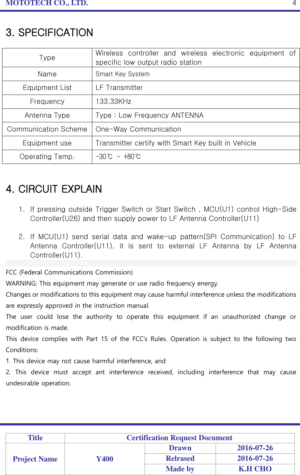 MOTOTECH CO., LTD.   Title Certification Request Document Project Name Y400 Drawn 2016-07-26 Relrased 2016-07-26 Made by K.H CHO  4 3. SPECIFICATION  Type Wireless  controller  and  wireless  electronic  equipment  of specific low output radio station Name Smart Key System Equipment List LF Transmitter Frequency 133.33KHz Antenna Type Type : Low Frequency ANTENNA Communication Scheme One-Way Communication Equipment use Transmitter certify with Smart Key built in Vehicle Operating Temp. -30℃ ~ +80℃   4. CIRCUIT EXPLAIN  1. If pressing outside Trigger Switch or Start Switch , MCU(U1) control High-Side Controller(U26) and then supply power to LF Antenna Controller(U11)    2. If  MCU(U1)  send  serial  data  and  wake-up  pattern(SPI  Communication)  to  LF Antenna  Controller(U11),  it  is  sent  to  external  LF  Antenna  by  LF  Antenna Controller(U11).    FCC (Federal Communications Commission) WARNING: This equipment may generate or use radio frequency energy. Changes or modifications to this equipment may cause harmful interference unless the modifications are expressly approved in the instruction manual. The  user  could  lose  the  authority  to  operate  this  equipment  if  an  unauthorized  change  or modification is made. This  device  complies  with  Part  15  of the  FCC’s  Rules.  Operation  is  subject  to  the  following  two Conditions: 1. This device may not cause harmful interference, and 2.  This  device  must  accept  ant  interference  received,  including  interference  that  may  cause undesirable operation.  