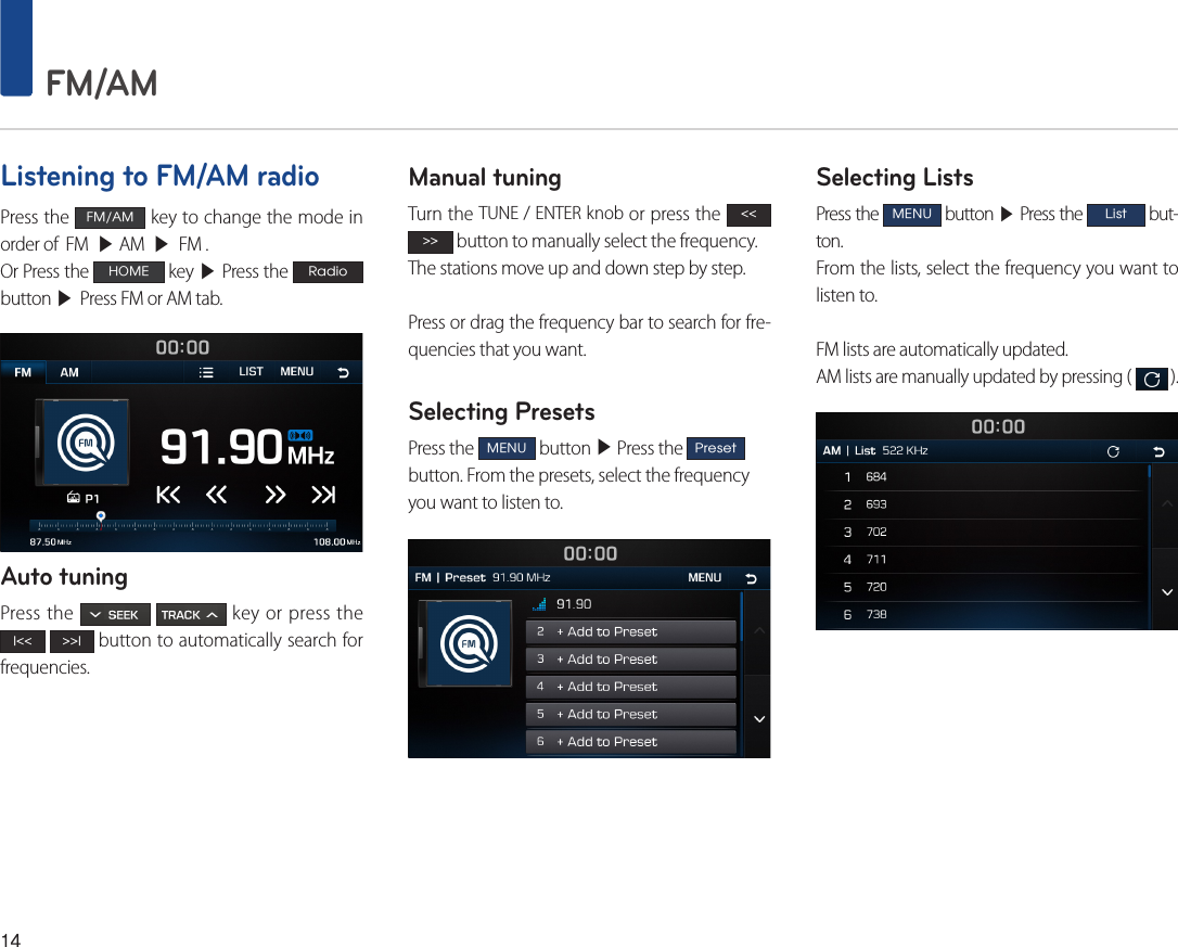 14 FM/AMListening to FM/AM radioPress the FM/AM key to change the mode in order of  FM  ▶ AM  ▶  FM .Or Press the HOME key ▶ Press the Radio button ▶ Press FM or AM tab.Auto tuningPress the     key or press the l&lt;&lt; &gt;&gt;l button to automatically search for frequencies. Manual tuningTurn the TUNE / ENTER knob or press the &lt;&lt; &gt;&gt; button to manually select the frequency. The stations move up and down step by step.Press or drag the frequency bar to search for fre-quencies that you want.Selecting PresetsPress the MENU button ▶ Press the Preset button. From the presets, select the frequency you want to listen to.Selecting ListsPress the MENU button ▶ Press the List but-ton.From the lists, select the frequency you want to listen to. FM lists are automatically updated.AM lists are manually updated by pressing (   ).