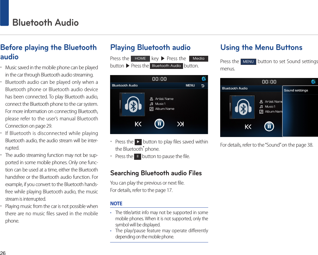 26 Bluetooth AudioBefore playing the Bluetooth audio••Music saved in the mobile phone can be played in the car through Bluetooth audio streaming. ••Bluetooth audio can be played only when a Bluetooth phone or Bluetooth audio device has been connected. To play Bluetooth audio, connect the Bluetooth phone to the car system. For more information on connecting Bluetooth, please refer to the user’s manual Bluetooth Connection on page 29.••If Bluetooth is disconnected while playing Bluetooth audio, the audio stream will be inter-rupted. ••The audio streaming function may not be sup-ported in some mobile phones. Only one func-tion can be used at a time, either the Bluetooth handsfree or the Bluetooth audio function. For example, if you convert to the Bluetooth hands-free while playing Bluetooth audio, the music stream is interrupted. ••Playing music from the car is not possible when there are no music files saved in the mobile phone. Playing Bluetooth audioPress the HOME key ▶ Press the  Media  button ▶ Press the Bluetooth Audio button.••Press the ▶ button to play files saved within the Bluetooth® phone.••Press the ll button to pause the file.Searching Bluetooth audio FilesYou can play the previous or next file. For details, refer to the page 17.NOTE• The title/artist info may not be supported in some mobile phones. When it is not supported, only the symbol will be displayed.• The play/pause feature may operate differently depending on the mobile phone.Using the Menu ButtonsPress the MENU button to set Sound settings menus.For details, refer to the “Sound” on the page 38.