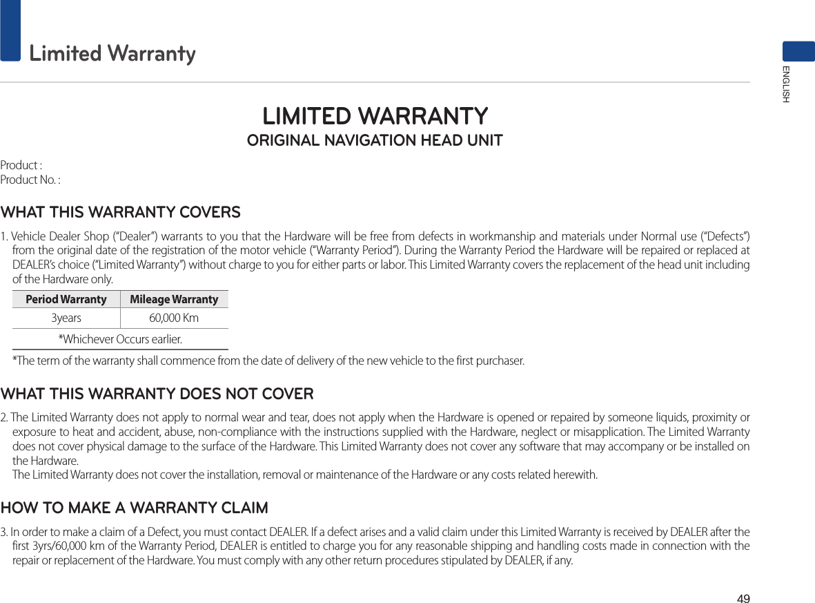 49Limited WarrantyENGLISHLIMITED WARRANTY ORIGINAL NAVIGATION HEAD UNITProduct : Product No. : WHAT THIS WARRANTY COVERS 1. Vehicle Dealer Shop (“Dealer”) warrants to you that the Hardware will be free from defects in workmanship and materials under Normal use (“Defects”) from the original date of the registration of the motor vehicle (“Warranty Period”). During the Warranty Period the Hardware will be repaired or replaced at DEALER’s choice (“Limited Warranty”) without charge to you for either parts or labor. This Limited Warranty covers the replacement of the head unit including of the Hardware only. Period Warranty  Mileage Warranty 3years  60,000 Km *Whichever Occurs earlier.*The term of the warranty shall commence from the date of delivery of the new vehicle to the first purchaser.WHAT THIS WARRANTY DOES NOT COVER 2. The Limited Warranty does not apply to normal wear and tear, does not apply when the Hardware is opened or repaired by someone liquids, proximity or exposure to heat and accident, abuse, non-compliance with the instructions supplied with the Hardware, neglect or misapplication. The Limited Warranty does not cover physical damage to the surface of the Hardware. This Limited Warranty does not cover any software that may accompany or be installed on the Hardware. The Limited Warranty does not cover the installation, removal or maintenance of the Hardware or any costs related herewith.HOW TO MAKE A WARRANTY CLAIM3. In order to make a claim of a Defect, you must contact DEALER. If a defect arises and a valid claim under this Limited Warranty is received by DEALER after the first 3yrs/60,000 km of the Warranty Period, DEALER is entitled to charge you for any reasonable shipping and handling costs made in connection with the repair or replacement of the Hardware. You must comply with any other return procedures stipulated by DEALER, if any.