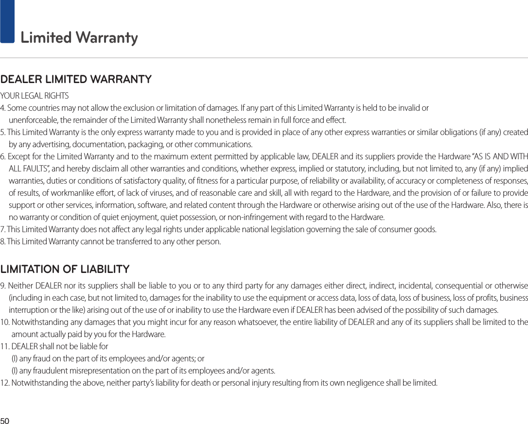 50 Limited WarrantyDEALER LIMITED WARRANTYYOUR LEGAL RIGHTS4. Some countries may not allow the exclusion or limitation of damages. If any part of this Limited Warranty is held to be invalid orunenforceable, the remainder of the Limited Warranty shall nonetheless remain in full force and effect.5. This Limited Warranty is the only express warranty made to you and is provided in place of any other express warranties or similar obligations (if any) created by any advertising, documentation, packaging, or other communications.6. Except for the Limited Warranty and to the maximum extent permitted by applicable law, DEALER and its suppliers provide the Hardware “AS IS AND WITH ALL FAULTS”, and hereby disclaim all other warranties and conditions, whether express, implied or statutory, including, but not limited to, any (if any) implied warranties, duties or conditions of satisfactory quality, of fitness for a particular purpose, of reliability or availability, of accuracy or completeness of responses, of results, of workmanlike effort, of lack of viruses, and of reasonable care and skill, all with regard to the Hardware, and the provision of or failure to provide support or other services, information, software, and related content through the Hardware or otherwise arising out of the use of the Hardware. Also, there is no warranty or condition of quiet enjoyment, quiet possession, or non-infringement with regard to the Hardware.7. This Limited Warranty does not affect any legal rights under applicable national legislation governing the sale of consumer goods.8. This Limited Warranty cannot be transferred to any other person.LIMITATION OF LIABILITY9. Neither DEALER nor its suppliers shall be liable to you or to any third party for any damages either direct, indirect, incidental, consequential or otherwise (including in each case, but not limited to, damages for the inability to use the equipment or access data, loss of data, loss of business, loss of profits, business interruption or the like) arising out of the use of or inability to use the Hardware even if DEALER has been advised of the possibility of such damages.10. Notwithstanding any damages that you might incur for any reason whatsoever, the entire liability of DEALER and any of its suppliers shall be limited to the amount actually paid by you for the Hardware.11. DEALER shall not be liable for (I) any fraud on the part of its employees and/or agents; or(I) any fraudulent misrepresentation on the part of its employees and/or agents.12. Notwithstanding the above, neither party’s liability for death or personal injury resulting from its own negligence shall be limited.