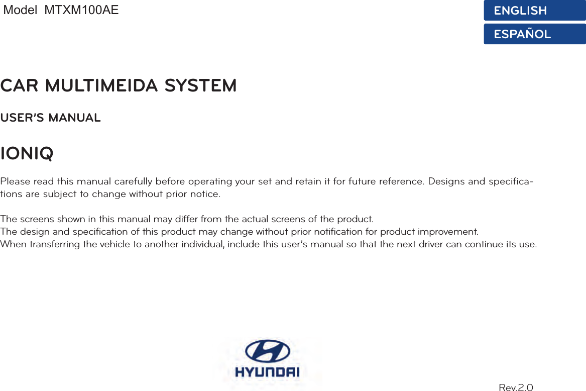 CAR MULTIMEIDA SYSTEMUSER’S MANUAL IONIQPlease read this manual carefully before operating your set and retain it for future reference. Designs and specifica-tions are subject to change without prior notice.The screens shown in this manual may differ from the actual screens of the product.The design and specification of this product may change without prior notification for product improvement.When transferring the vehicle to another individual, include this user’s manual so that the next driver can continue its use.Rev.2.0ENGLISHESPAÑOLModel  MTXM100AE