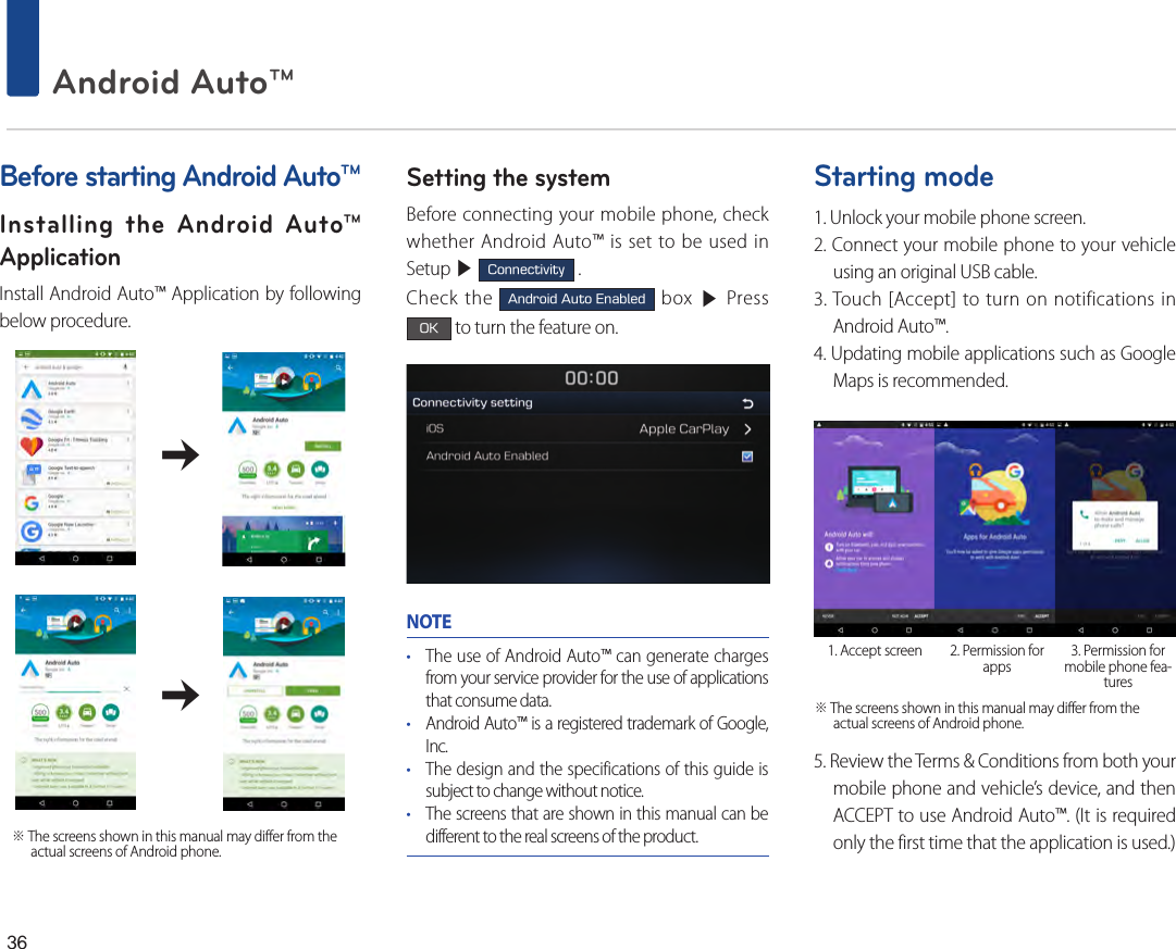 36 Android Auto™         ※ The screens shown in this manual may differ from the actual screens of Android phone. Before starting Android Auto™Installing the Android Auto™ ApplicationInstall Android Auto™ Application by following below procedure.                                            Setting the systemBefore connecting your mobile phone, check whether Android Auto™ is set to be used in Setup ▶ Connectivity .Check the Android Auto Enabled box ▶ Press OK to turn the feature on.NOTE• The use of Android Auto™ can generate charges from your service provider for the use of applications that consume data.• Android Auto™ is a registered trademark of Google, Inc.• The design and the specifications of this guide is subject to change without notice.• The screens that are shown in this manual can be different to the real screens of the product.Starting mode1. Unlock your mobile phone screen.2. Connect your mobile phone to your vehicle using an original USB cable.3. Touch [Accept] to turn on notifications in Android Auto™.4. Updating mobile applications such as Google Maps is recommended.5. Review the Terms &amp; Conditions from both your mobile phone and vehicle’s device, and then ACCEPT to use Android Auto™. (It is required only the first time that the application is used.)1. Accept screen 2. Permission for apps 3. Permission for mobile phone fea-tures※ The screens shown in this manual may differ from the actual screens of Android phone. 
