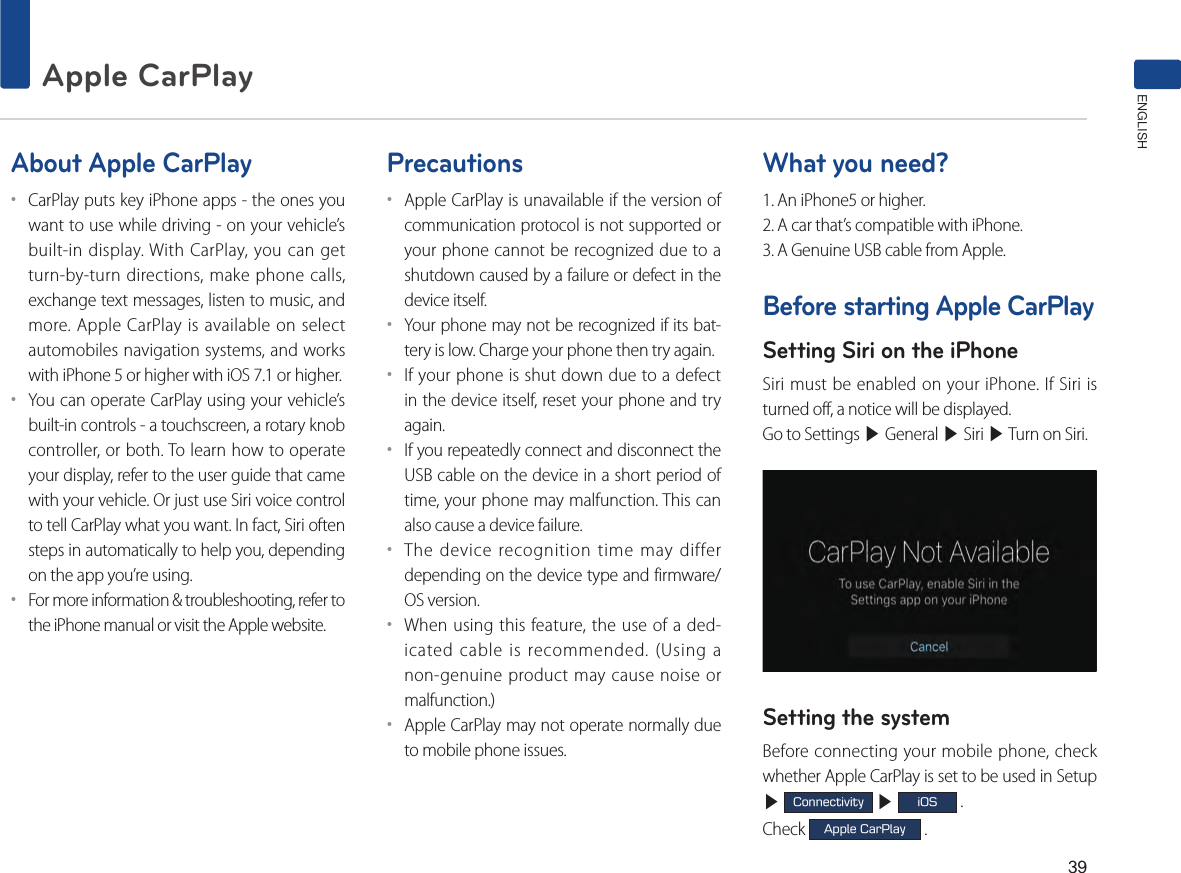 39Apple CarPlay ENGLISHAbout Apple CarPlay••CarPlay puts key iPhone apps - the ones you want to use while driving - on your vehicle’s built-in display. With CarPlay, you can get turn-by-turn directions, make phone calls, exchange text messages, listen to music, and more. Apple CarPlay is available on select automobiles navigation systems, and works with iPhone 5 or higher with iOS 7.1 or higher.••You can operate CarPlay using your vehicle’s built-in controls - a touchscreen, a rotary knob controller, or both. To learn how to operate your display, refer to the user guide that came with your vehicle. Or just use Siri voice control to tell CarPlay what you want. In fact, Siri often steps in automatically to help you, depending on the app you’re using.••For more information &amp; troubleshooting, refer to the iPhone manual or visit the Apple website.Precautions••Apple CarPlay is unavailable if the version of communication protocol is not supported or your phone cannot be recognized due to a shutdown caused by a failure or defect in the device itself.••Your phone may not be recognized if its bat-tery is low. Charge your phone then try again.••If your phone is shut down due to a defect in the device itself, reset your phone and try again.••If you repeatedly connect and disconnect the USB cable on the device in a short period of time, your phone may malfunction. This can also cause a device failure.••The device recognition time may differ depending on the device type and firmware/OS version.••When using this feature, the use of a ded-icated cable is recommended. (Using a non-genuine product may cause noise or malfunction.)••Apple CarPlay may not operate normally due to mobile phone issues.What you need?1. An iPhone5 or higher.2. A car that’s compatible with iPhone.3. A Genuine USB cable from Apple.Before starting Apple CarPlaySetting Siri on the iPhoneSiri must be enabled on your iPhone. If Siri is turned off, a notice will be displayed.Go to Settings ▶ General ▶ Siri ▶ Turn on Siri.                 Setting the systemBefore connecting your mobile phone, check whether Apple CarPlay is set to be used in Setup ▶ Connectivity ▶ iOS .Check Apple CarPlay .