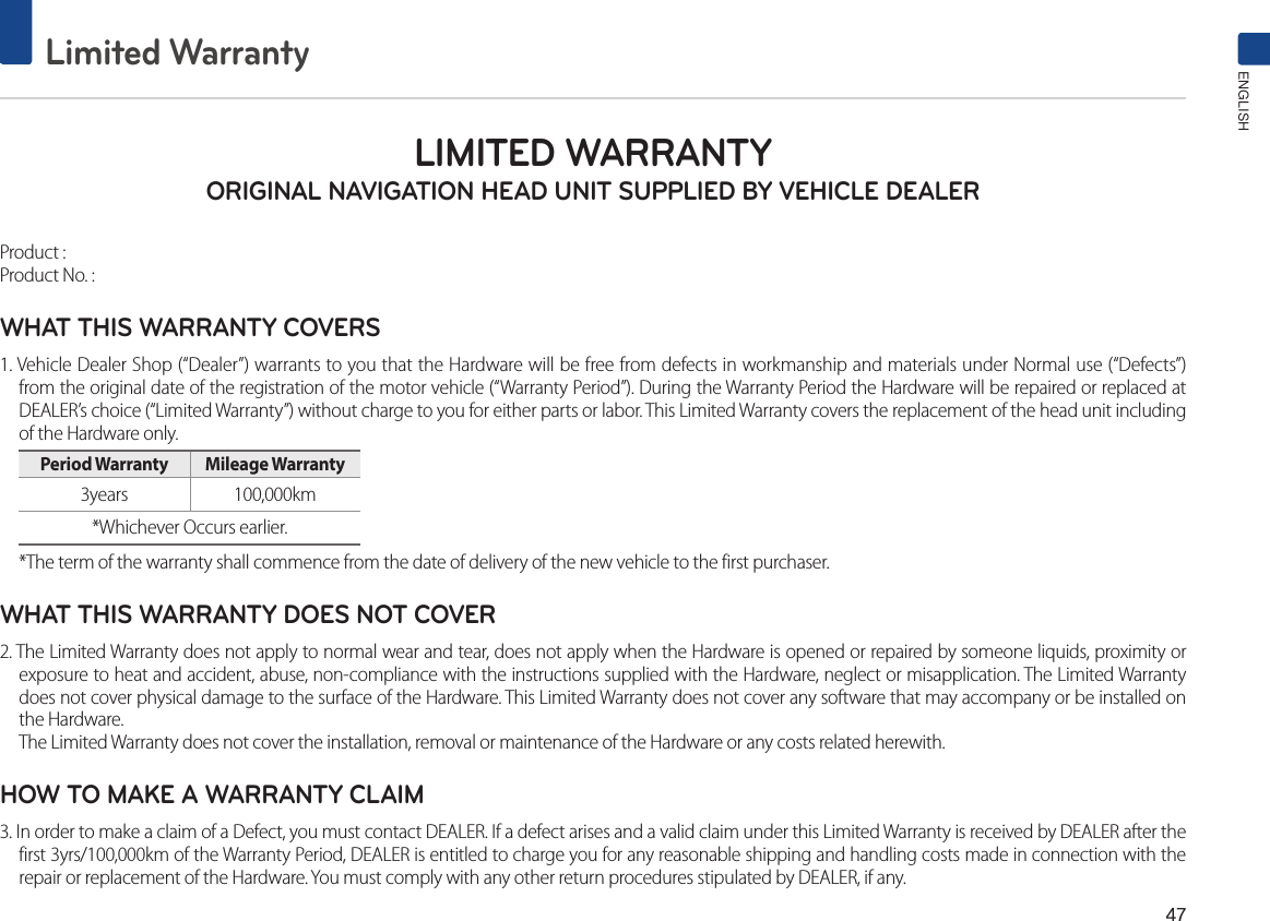 47Limited WarrantyENGLISHLIMITED WARRANTY ORIGINAL NAVIGATION HEAD UNIT SUPPLIED BY VEHICLE DEALER Product : Product No. : WHAT THIS WARRANTY COVERS 1. Vehicle Dealer Shop (“Dealer”) warrants to you that the Hardware will be free from defects in workmanship and materials under Normal use (“Defects”) from the original date of the registration of the motor vehicle (“Warranty Period”). During the Warranty Period the Hardware will be repaired or replaced at DEALER’s choice (“Limited Warranty”) without charge to you for either parts or labor. This Limited Warranty covers the replacement of the head unit including of the Hardware only. Period Warranty  Mileage Warranty 3years  100,000km *Whichever Occurs earlier.*The term of the warranty shall commence from the date of delivery of the new vehicle to the first purchaser.WHAT THIS WARRANTY DOES NOT COVER 2. The Limited Warranty does not apply to normal wear and tear, does not apply when the Hardware is opened or repaired by someone liquids, proximity or exposure to heat and accident, abuse, non-compliance with the instructions supplied with the Hardware, neglect or misapplication. The Limited Warranty does not cover physical damage to the surface of the Hardware. This Limited Warranty does not cover any software that may accompany or be installed on the Hardware. The Limited Warranty does not cover the installation, removal or maintenance of the Hardware or any costs related herewith.HOW TO MAKE A WARRANTY CLAIM3. In order to make a claim of a Defect, you must contact DEALER. If a defect arises and a valid claim under this Limited Warranty is received by DEALER after the first 3yrs/100,000km of the Warranty Period, DEALER is entitled to charge you for any reasonable shipping and handling costs made in connection with the repair or replacement of the Hardware. You must comply with any other return procedures stipulated by DEALER, if any.