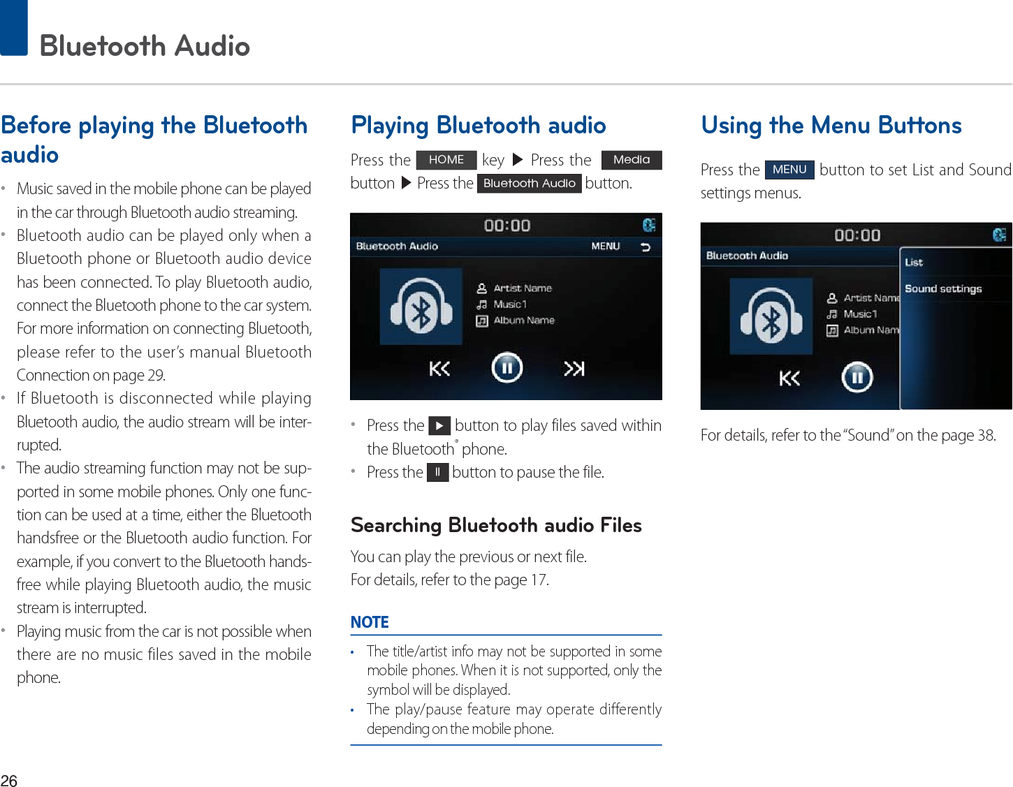 Bluetooth AudioBefore playing the Bluetooth audioˍMusic saved in the mobile phone can be played in the car through Bluetooth audio streaming. ˍBluetooth audio can be played only when a Bluetooth phone or Bluetooth audio device has been connected. To play Bluetooth audio, connect the Bluetooth phone to the car system. For more information on connecting Bluetooth, please refer to the user’s manual Bluetooth Connection on page 29.ˍIf Bluetooth is disconnected while playing Bluetooth audio, the audio stream will be inter-rupted. ˍThe audio streaming function may not be sup-ported in some mobile phones. Only one func-tion can be used at a time, either the Bluetooth handsfree or the Bluetooth audio function. For example, if you convert to the Bluetooth hands-free while playing Bluetooth audio, the music stream is interrupted. ˍPlaying music from the car is not possible when there are no music files saved in the mobile phone. Playing Bluetooth audioPress the +20( key ▶ Press the  0HGLD  button ▶ Press the %OXHWRRWK$XGLR button.ˍPress the Ԣ button to play files saved within the Bluetooth® phone.ˍPress the OO button to pause the file.Searching Bluetooth audio FilesYou can play the previous or next file. For details, refer to the page 17.NOTEr The title/artist info may not be supported in some mobile phones. When it is not supported, only the symbol will be displayed.r The play/pause feature may operate differently depending on the mobile phone.Using the Menu ButtonsPress the 0(18 button to set List and Sound settings menus.For details, refer to the “Sound” on the page 38.