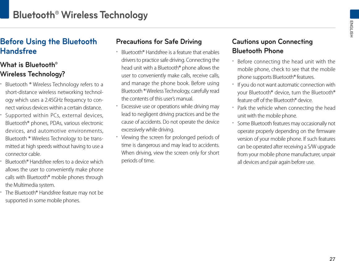 Bluetooth® Wireless TechnologyENGLISHBefore Using the Bluetooth HandsfreeWhat is Bluetooth®Wireless Technology?ˍBluetooth ® Wireless Technology refers to a short-distance wireless networking technol-ogy which uses a 2.45GHz frequency to con-nect various devices within a certain distance.ˍSupported within PCs, external devices, Bluetooth® phones, PDAs, various electronic devices, and automotive environments, Bluetooth ® Wireless Technology to be trans-mitted at high speeds without having to use a connector cable.ˍBluetooth® Handsfree refers to a device which allows the user to conveniently make phone calls with Bluetooth® mobile phones through the Multimedia system.ˍThe Bluetooth® Handsfree feature may not be supported in some mobile phones.Precautions for Safe DrivingˍBluetooth® Handsfree is a feature that enables drivers to practice safe driving. Connecting the head unit with a Bluetooth® phone allows the user to conveniently make calls, receive calls, and manage the phone book. Before using Bluetooth ® Wireless Technology, carefully read the contents of this user’s manual.ˍExcessive use or operations while driving may lead to negligent driving practices and be the cause of accidents. Do not operate the device excessively while driving.ˍViewing the screen for prolonged periods of time is dangerous and may lead to accidents. When driving, view the screen only for short periods of time.Cautions upon Connecting Bluetooth Phone ˍBefore connecting the head unit with the mobile phone, check to see that the mobile phone supports Bluetooth® features.ˍIf you do not want automatic connection with your Bluetooth® device, turn the Bluetooth® feature off of the Bluetooth® device.ˍPark the vehicle when connecting the head unit with the mobile phone.ˍSome Bluetooth features may occasionally not operate properly depending on the firmware version of your mobile phone. If such features can be operated after receiving a S/W upgrade from your mobile phone manufacturer, unpair all devices and pair again before use.
