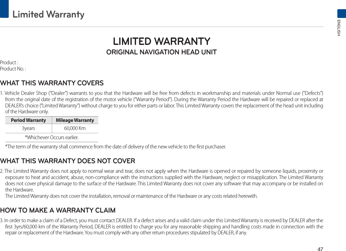 Limited WarrantyENGLISHLIMITED WARRANTY ORIGINAL NAVIGATION HEAD UNITProduct : Product No. : WHAT THIS WARRANTY COVERS 1. Vehicle Dealer Shop (“Dealer”) warrants to you that the Hardware will be free from defects in workmanship and materials under Normal use (“Defects”) from the original date of the registration of the motor vehicle (“Warranty Period”). During the Warranty Period the Hardware will be repaired or replaced at DEALER’s choice (“Limited Warranty”) without charge to you for either parts or labor. This Limited Warranty covers the replacement of the head unit including of the Hardware only. Period Warranty  Mileage Warranty 3years 60,000 Km *Whichever Occurs earlier.*The term of the warranty shall commence from the date of delivery of the new vehicle to the first purchaser.WHAT THIS WARRANTY DOES NOT COVER 2. The Limited Warranty does not apply to normal wear and tear, does not apply when the Hardware is opened or repaired by someone liquids, proximity or exposure to heat and accident, abuse, non-compliance with the instructions supplied with the Hardware, neglect or misapplication. The Limited Warranty does not cover physical damage to the surface of the Hardware. This Limited Warranty does not cover any software that may accompany or be installed on the Hardware. The Limited Warranty does not cover the installation, removal or maintenance of the Hardware or any costs related herewith.HOW TO MAKE A WARRANTY CLAIM3. In order to make a claim of a Defect, you must contact DEALER. If a defect arises and a valid claim under this Limited Warranty is received by DEALER after the first 3yrs/60,000 km of the Warranty Period, DEALER is entitled to charge you for any reasonable shipping and handling costs made in connection with the repair or replacement of the Hardware. You must comply with any other return procedures stipulated by DEALER, if any.