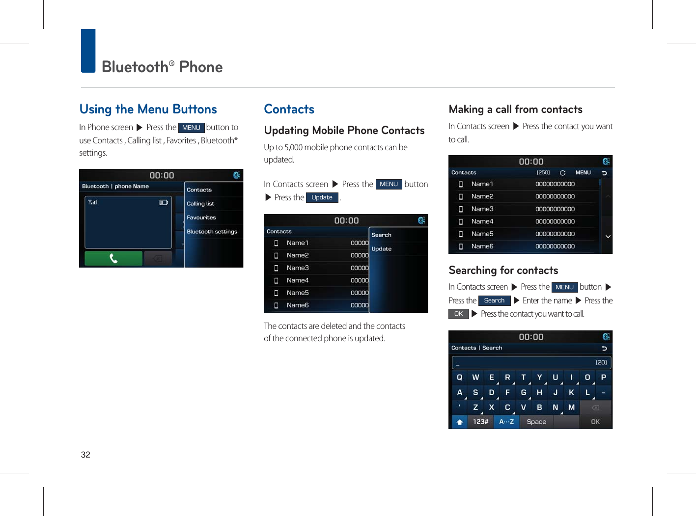  Bluetooth® PhoneUsing the Menu ButtonsIn Phone screen ▶ Press the .&amp;/6 button to use Contacts , Calling list , Favorites , Bluetooth® settings.ContactsUpdating Mobile Phone ContactsUp to 5,000 mobile phone contacts can beupdated.In Contacts screen ▶ Press the .&amp;/6 button  ▶ Press the 6QEBUF .The contacts are deleted and the contactsof the connected phone is updated.Making a call from contactsIn Contacts screen ▶ Press the contact you want to call.Searching for contactsIn Contacts screen ▶ Press the .&amp;/6 button ▶ Press the 4FBSDI ▶ Enter the name ▶ Press the 0, ▶ Press the contact you want to call.