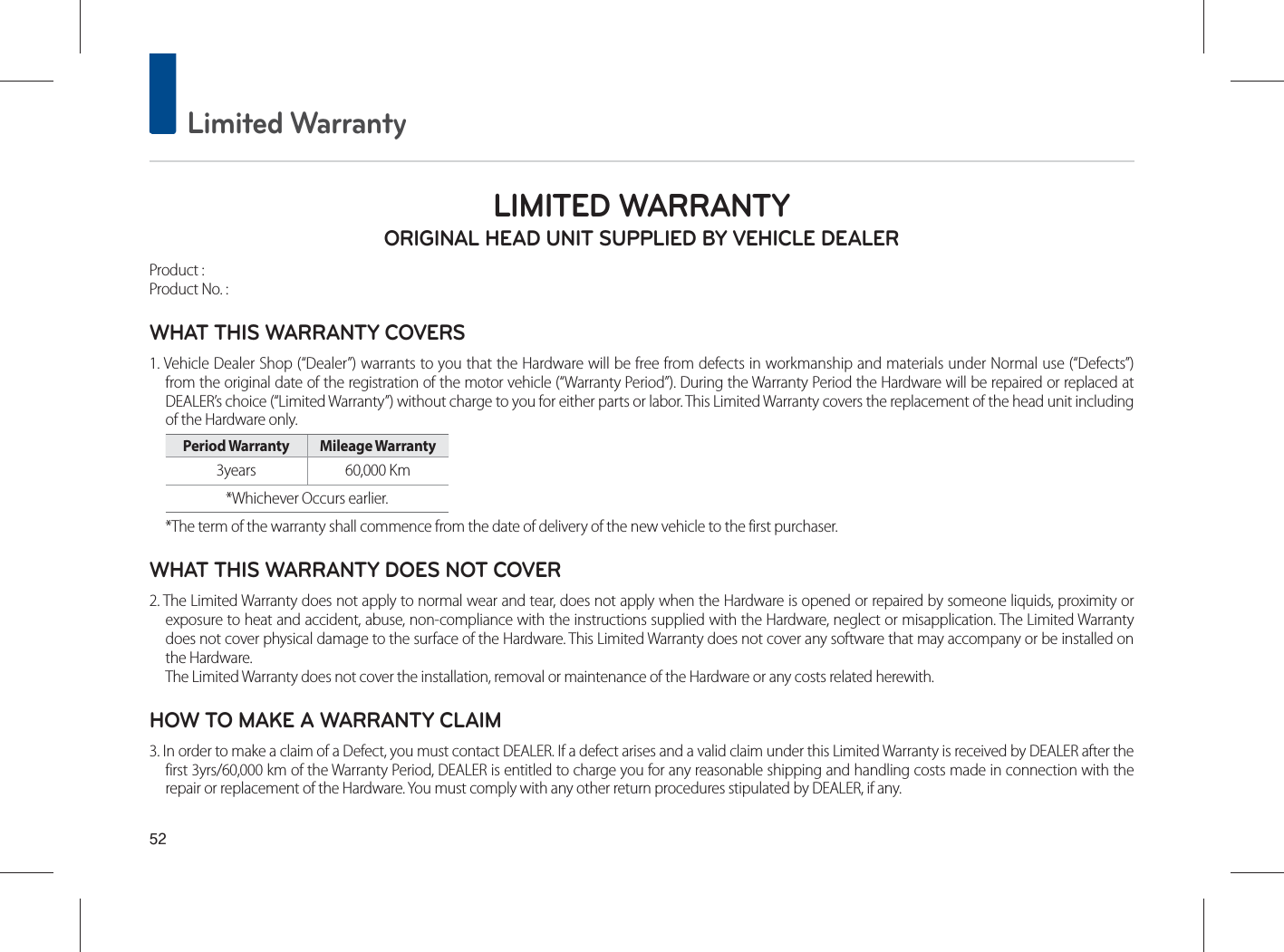  Limited WarrantyLIMITED WARRANTY ORIGINAL HEAD UNIT SUPPLIED BY VEHICLE DEALER Product : Product No. : WHAT THIS WARRANTY COVERS 1. Vehicle Dealer Shop (“Dealer”) warrants to you that the Hardware will be free from defects in workmanship and materials under Normal use (“Defects”)from the original date of the registration of the motor vehicle (“Warranty Period”). During the Warranty Period the Hardware will be repaired or replaced atDEALER’s choice (“Limited Warranty”) without charge to you for either parts or labor. This Limited Warranty covers the replacement of the head unit including of the Hardware only. Period Warranty  Mileage Warranty 3years 60,000 Km *Whichever Occurs earlier.*The term of the warranty shall commence from the date of delivery of the new vehicle to the first purchaser.WHAT THIS WARRANTY DOES NOT COVER 2. The Limited Warranty does not apply to normal wear and tear, does not apply when the Hardware is opened or repaired by someone liquids, proximity orexposure to heat and accident, abuse, non-compliance with the instructions supplied with the Hardware, neglect or misapplication. The Limited Warrantydoes not cover physical damage to the surface of the Hardware. This Limited Warranty does not cover any software that may accompany or be installed on the Hardware. The Limited Warranty does not cover the installation, removal or maintenance of the Hardware or any costs related herewith.HOW TO MAKE A WARRANTY CLAIM3. In order to make a claim of a Defect, you must contact DEALER. If a defect arises and a valid claim under this Limited Warranty is received by DEALER after the first 3yrs/60,000 km of the Warranty Period, DEALER is entitled to charge you for any reasonable shipping and handling costs made in connection with therepair or replacement of the Hardware. You must comply with any other return procedures stipulated by DEALER, if any.