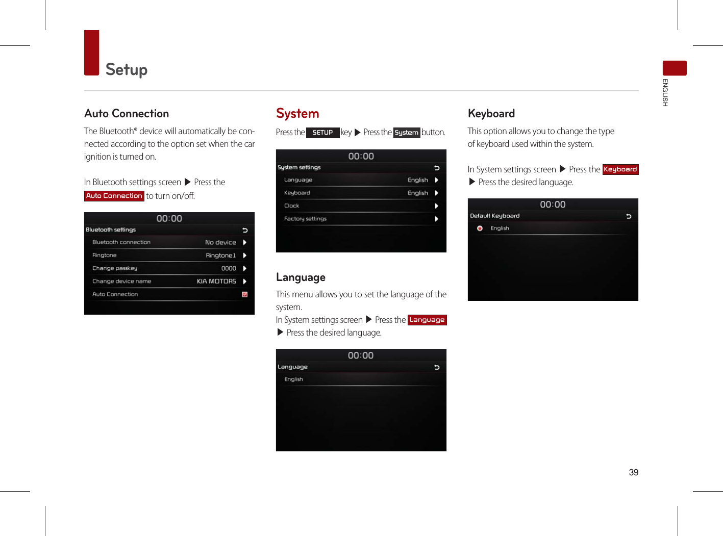 SetupENGLISHAuto ConnectionThe Bluetooth® device will automatically be con-nected according to the option set when the car ignition is turned on.In Bluetooth settings screen ▶ Press the $XWR&amp;RQQHFWLRQ to turn on/off.SystemPress the 6(783 key ▶ Press the 6\VWHP button.LanguageThis menu allows you to set the language of the system.In System settings screen ▶ Press the /DQJXDJH▶ Press the desired language.KeyboardThis option allows you to change the typeof keyboard used within the system.In System settings screen ▶ Press the .H\ERDUG ▶ Press the desired language.