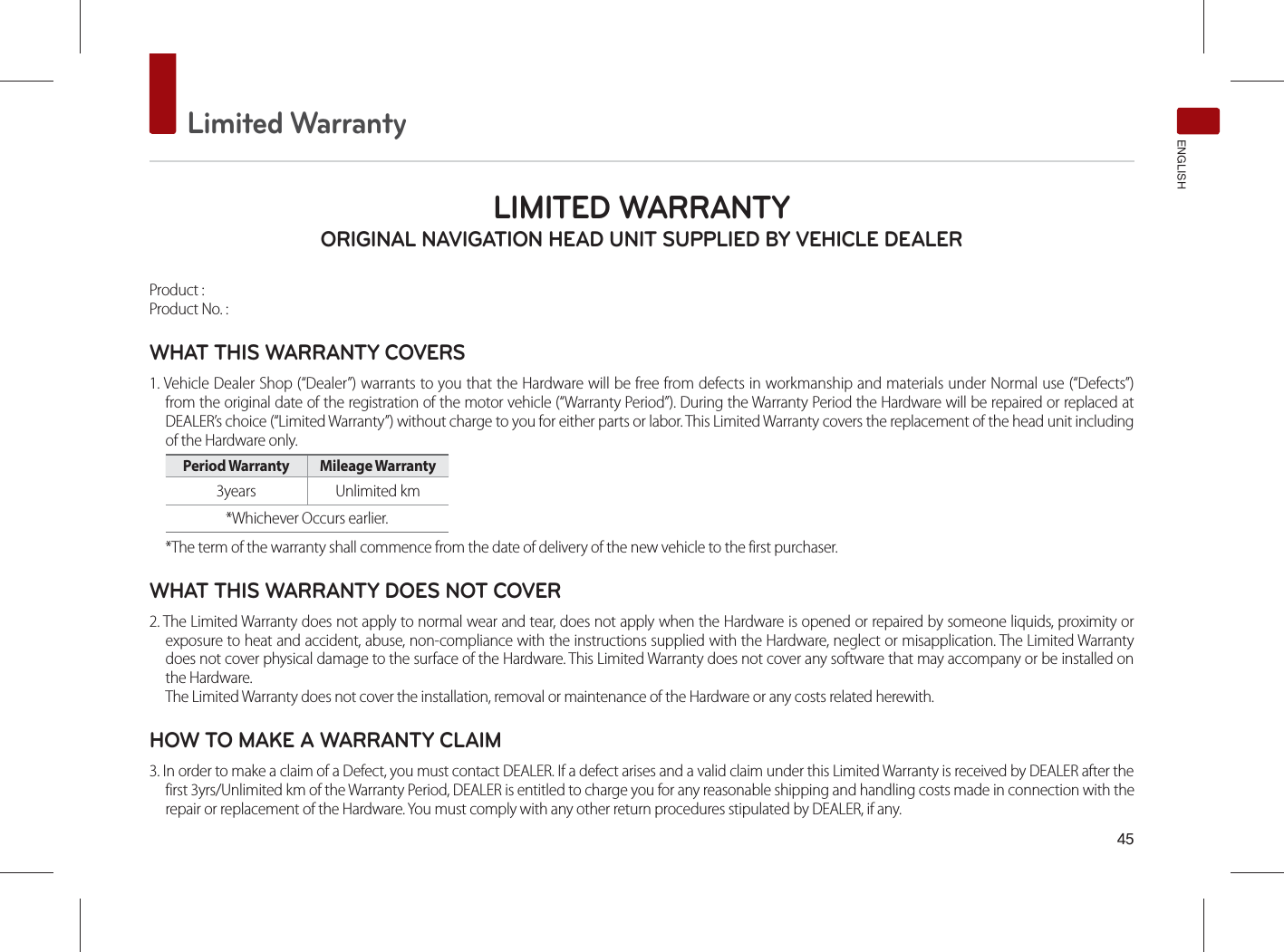 Limited WarrantyENGLISHLIMITED WARRANTY ORIGINAL NAVIGATION HEAD UNIT SUPPLIED BY VEHICLE DEALER Product : Product No. : WHAT THIS WARRANTY COVERS 1. Vehicle Dealer Shop (“Dealer”) warrants to you that the Hardware will be free from defects in workmanship and materials under Normal use (“Defects”) from the original date of the registration of the motor vehicle (“Warranty Period”). During the Warranty Period the Hardware will be repaired or replaced at DEALER’s choice (“Limited Warranty”) without charge to you for either parts or labor. This Limited Warranty covers the replacement of the head unit including of the Hardware only. Period Warranty  Mileage Warranty 3years Unlimited km*Whichever Occurs earlier.*The term of the warranty shall commence from the date of delivery of the new vehicle to the first purchaser.WHAT THIS WARRANTY DOES NOT COVER 2. The Limited Warranty does not apply to normal wear and tear, does not apply when the Hardware is opened or repaired by someone liquids, proximity or exposure to heat and accident, abuse, non-compliance with the instructions supplied with the Hardware, neglect or misapplication. The Limited Warranty does not cover physical damage to the surface of the Hardware. This Limited Warranty does not cover any software that may accompany or be installed on the Hardware. The Limited Warranty does not cover the installation, removal or maintenance of the Hardware or any costs related herewith.HOW TO MAKE A WARRANTY CLAIM3. In order to make a claim of a Defect, you must contact DEALER. If a defect arises and a valid claim under this Limited Warranty is received by DEALER after the first 3yrs/Unlimited km of the Warranty Period, DEALER is entitled to charge you for any reasonable shipping and handling costs made in connection with the repair or replacement of the Hardware. You must comply with any other return procedures stipulated by DEALER, if any.