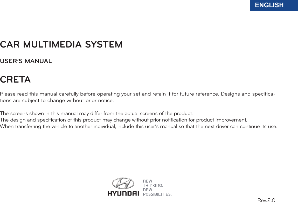 CAR MULTIMEDIA SYSTEMUSER’S MANUALCRETA Please read this manual carefully before operating your set and retain it for future reference. Designs and specifica-tions are subject to change without prior notice.The screens shown in this manual may differ from the actual screens of the product.The design and specification of this product may change without prior notification for product improvement.When transferring the vehicle to another individual, include this user’s manual so that the next driver can continue its use.ENGLISHRev.2.0