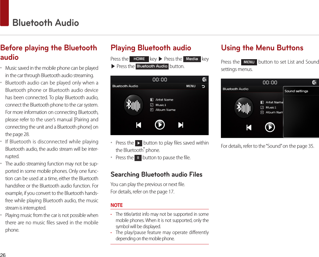 26 Bluetooth AudioBefore playing the Bluetooth audio••Music saved in the mobile phone can be played in the car through Bluetooth audio streaming. ••Bluetooth audio can be played only when a Bluetooth phone or Bluetooth audio device has been connected. To play Bluetooth audio, connect the Bluetooth phone to the car system. For more information on connecting Bluetooth, please refer to the user’s manual [Pairing and connecting the unit and a Bluetooth phone] on the page 28. ••If Bluetooth is disconnected while playing Bluetooth audio, the audio stream will be inter-rupted. ••The audio streaming function may not be sup-ported in some mobile phones. Only one func-tion can be used at a time, either the Bluetooth handsfree or the Bluetooth audio function. For example, if you convert to the Bluetooth hands-free while playing Bluetooth audio, the music stream is interrupted. ••Playing music from the car is not possible when there are no music files saved in the mobile phone. Playing Bluetooth audioPress the HOME key ▶ Press the Media key ▶ Press the Bluetooth Audio button.••Press the ▶ button to play files saved within the Bluetooth® phone.••Press the ll button to pause the file.Searching Bluetooth audio FilesYou can play the previous or next file. For details, refer on the page 17.NOTE• The title/artist info may not be supported in some mobile phones. When it is not supported, only the symbol will be displayed.• The play/pause feature may operate differently depending on the mobile phone.Using the Menu ButtonsPress the MENU button to set List and Sound settings menus.For details, refer to the “Sound” on the page 35.