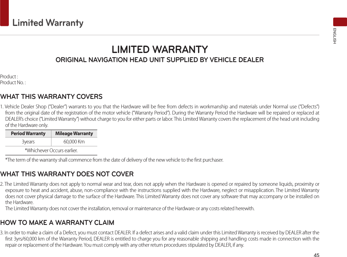 45Limited WarrantyENGLISHLIMITED WARRANTY ORIGINAL NAVIGATION HEAD UNIT SUPPLIED BY VEHICLE DEALER Product : Product No. : WHAT THIS WARRANTY COVERS 1. Vehicle Dealer Shop (“Dealer”) warrants to you that the Hardware will be free from defects in workmanship and materials under Normal use (“Defects”) from the original date of the registration of the motor vehicle (“Warranty Period”). During the Warranty Period the Hardware will be repaired or replaced at DEALER’s choice (“Limited Warranty”) without charge to you for either parts or labor. This Limited Warranty covers the replacement of the head unit including of the Hardware only. Period Warranty  Mileage Warranty 3years  60,000 Km *Whichever Occurs earlier.*The term of the warranty shall commence from the date of delivery of the new vehicle to the first purchaser.WHAT THIS WARRANTY DOES NOT COVER 2. The Limited Warranty does not apply to normal wear and tear, does not apply when the Hardware is opened or repaired by someone liquids, proximity or exposure to heat and accident, abuse, non-compliance with the instructions supplied with the Hardware, neglect or misapplication. The Limited Warranty does not cover physical damage to the surface of the Hardware. This Limited Warranty does not cover any software that may accompany or be installed on the Hardware. The Limited Warranty does not cover the installation, removal or maintenance of the Hardware or any costs related herewith.HOW TO MAKE A WARRANTY CLAIM3. In order to make a claim of a Defect, you must contact DEALER. If a defect arises and a valid claim under this Limited Warranty is received by DEALER after the first 3yrs/60,000 km of the Warranty Period, DEALER is entitled to charge you for any reasonable shipping and handling costs made in connection with the repair or replacement of the Hardware. You must comply with any other return procedures stipulated by DEALER, if any.