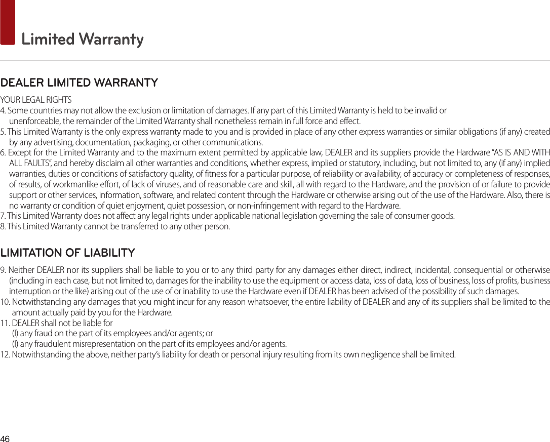 46 Limited WarrantyDEALER LIMITED WARRANTYYOUR LEGAL RIGHTS4. Some countries may not allow the exclusion or limitation of damages. If any part of this Limited Warranty is held to be invalid orunenforceable, the remainder of the Limited Warranty shall nonetheless remain in full force and effect.5. This Limited Warranty is the only express warranty made to you and is provided in place of any other express warranties or similar obligations (if any) created by any advertising, documentation, packaging, or other communications.6. Except for the Limited Warranty and to the maximum extent permitted by applicable law, DEALER and its suppliers provide the Hardware “AS IS AND WITH ALL FAULTS”, and hereby disclaim all other warranties and conditions, whether express, implied or statutory, including, but not limited to, any (if any) implied warranties, duties or conditions of satisfactory quality, of fitness for a particular purpose, of reliability or availability, of accuracy or completeness of responses, of results, of workmanlike effort, of lack of viruses, and of reasonable care and skill, all with regard to the Hardware, and the provision of or failure to provide support or other services, information, software, and related content through the Hardware or otherwise arising out of the use of the Hardware. Also, there is no warranty or condition of quiet enjoyment, quiet possession, or non-infringement with regard to the Hardware.7. This Limited Warranty does not affect any legal rights under applicable national legislation governing the sale of consumer goods.8. This Limited Warranty cannot be transferred to any other person.LIMITATION OF LIABILITY9. Neither DEALER nor its suppliers shall be liable to you or to any third party for any damages either direct, indirect, incidental, consequential or otherwise (including in each case, but not limited to, damages for the inability to use the equipment or access data, loss of data, loss of business, loss of profits, business interruption or the like) arising out of the use of or inability to use the Hardware even if DEALER has been advised of the possibility of such damages.10. Notwithstanding any damages that you might incur for any reason whatsoever, the entire liability of DEALER and any of its suppliers shall be limited to the amount actually paid by you for the Hardware.11. DEALER shall not be liable for (I) any fraud on the part of its employees and/or agents; or(I) any fraudulent misrepresentation on the part of its employees and/or agents.12. Notwithstanding the above, neither party’s liability for death or personal injury resulting from its own negligence shall be limited.